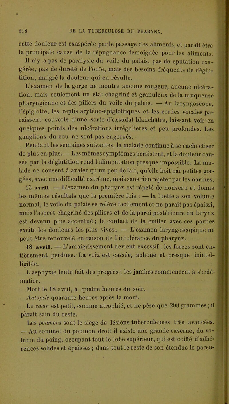 cette douleur est exaspérée parle passage des aliments, et paraît être la principale cause de la répugnance témoignée pour les aliments. Il n’y a pas de paralysie du voile du palais, pas de sputation exa- gérée, pas de dureté de l’ouïe, mais des besoins fréquents de déglu- tition, malgré la douleur qui en résulte. L’examen de la gorge ne montre aucune rougeur, aucune ulcéra- tion, mais seulement un état chagriné et granuleux de la muqueuse pharyngienne et des piliers du voile du palais. —Au laryngoscope, l’épiglotte, les replis aryténo-épiglottiques et les cordes vocales pa- raissent couverts d’une sorte d’exsudat blanchâtre, laissant voir en quelques points des ulcérations irrégulières et peu profondes. Les ganglions du cou ne sont pas engorgés. Pendant les semaines suivantes, la malade continue à se cachectiser de plus en plus. — Les mêmes symptômes persistent, et la douleur cau- sée par la déglutition rend l’alimentation presque impossible. La ma- lade ne consent à avaler qu’un peu de lait, qu’elle boit par petites gor- gées, avec une difficulté extrême, mais sans rien rejeter par les narines. 15 avril. — L’examen du pharynx est répété de nouveau et donne les mêmes résultats que la première fois : — la luette a son volume normal, le voile du palais se relève facilement et ne paraît pas épaissi, mais l’aspect chagriné des piliers et de la paroi postérieure du larynx est devenu plus accentué ; le contact de la cuiller avec ces parties excite les douleurs les plus vives. — L’examen laryngoscopique ne peut être renouvelé en raison de l’intolérance du pharynx. 18 avril. — L’amaigrissement devient excessif; les forces sont en- tièrement perdues. La voix est cassée, aphone et presque inintel- ligible. L’asphyxie lente fait des progrès ; les jambes commencent à s’œdé- matier. Mort le 18 avril, à quatre heures du soir. Autopsie quarante heures après la mort. Le cœur est petit, comme atrophié, et ne pèse que 200 grammes ; il paraît sain du reste. Les poumons sont le siège de lésions tuberculeuses très avancées. — Au sommet du poumon droit il existe une grande caverne, du vo- lume du poing, occupant tout le lobe supérieur, qui est coiffé d’adhé- rences solides et épaisses ; dans tout le reste de son étendue le pareil-