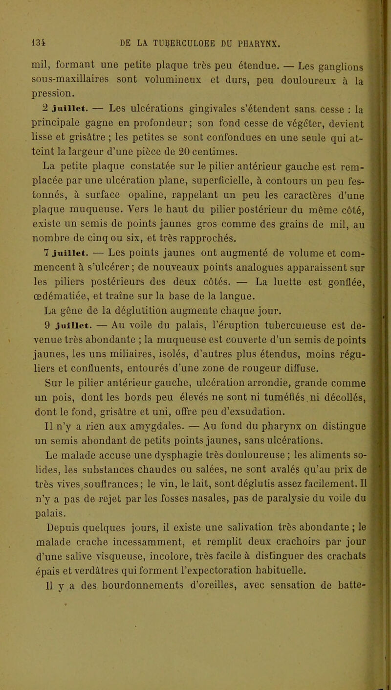 mil, formant une petite plaque très peu étendue. — Les ganglions sous-maxillaires sont volumineux et durs, peu douloureux à la pression. 2 juillet. — Les ulcérations gingivales s’étendent sans cesse : la principale gagne en profondeur; son fond cesse de végéter, devient lisse et grisâtre ; les petites se sont confondues en une seule qui at- teint la largeur d’une pièce de 20 centimes. La petite plaque constatée sur le pilier antérieur gauche est rem- placée par une ulcération plane, superficielle, à contours un peu fes- tonnés, à surface opaline, rappelant un peu les caractères d’une plaque muqueuse. Vers le haut du pilier postérieur du même côté, existe un semis de points jaunes gros comme des grains de mil, au nombre de cinq ou six, et très rapprochés. 7 juillet. — Les points jaunes ont augmenté de volume et com- mencent à s’ulcérer ; de nouveaux points analogues apparaissent sur les piliers postérieurs des deux côtés. — La luette est gonflée, œdématiée, et traîne sur la base de la langue. La gêne de la déglutition augmente chaque jour. 9 juillet. — Au voile du palais, l’éruption tuberculeuse est de- venue très abondante ; la muqueuse est couverte d’un semis de points jaunes, les uns miliaires, isolés, d’autres plus étendus, moins régu- liers et confluents, entourés d’une zone de rougeur diffuse. Sur le pilier antérieur gauche, ulcération arrondie, grande comme un pois, dont les bords peu élevés ne sont ni tuméfiés.ni décollés, dont le fond, grisâtre et uni, offre peu d’exsudation. Il n’y a rien aux amygdales. — Au fond du pharynx on distingue un semis abondant de petits points jaunes, sans ulcérations. Le malade accuse une dysphagie très douloureuse ; les aliments so- lides, les substances chaudes ou salées, ne sont avalés qu’au prix de très vives,souffrances ; le vin, le lait, sont déglutis assez facilement. Il n’y a pas de rejet par les fosses nasales, pas de paralysie du voile du palais. Depuis quelques jours, il existe une salivation très abondante ; le malade crache incessamment, et remplit deux crachoirs par jour d’une salive visqueuse, incolore, très facile à distinguer des crachats épais et verdâtres qui forment l’expectoration habituelle. Il y a des bourdonnements d’oreilles, avec sensation de batte-