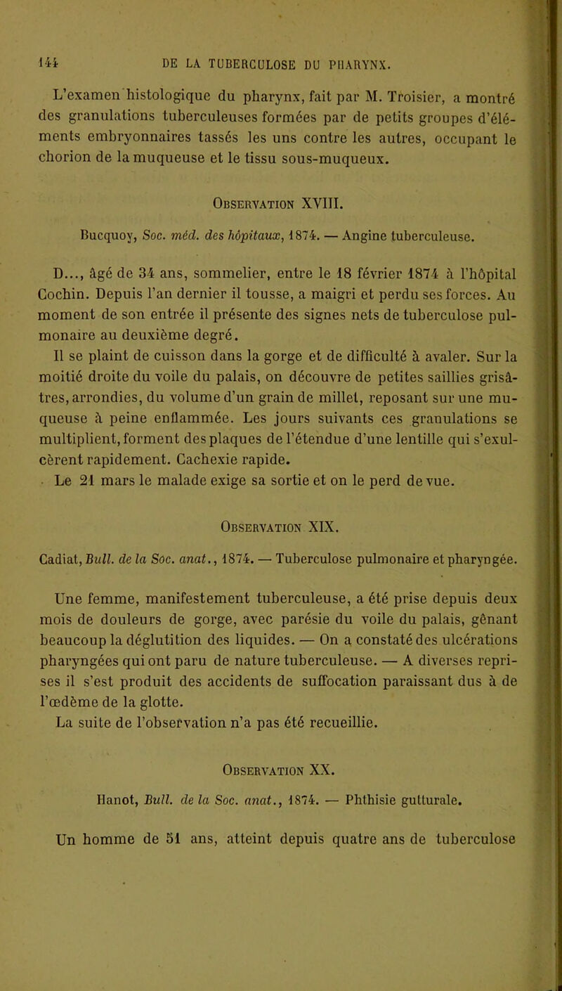 L’examen histologique du pharynx, fait par M. Troisier, a montré des granulations tuberculeuses formées par de petits groupes d’élé- ments embryonnaires tassés les uns contre les autres, occupant le chorion de la muqueuse et le tissu sous-muqueux. Observation XVIII. Bucquoy, Soc. méd. des hôpitaux, 1874. — Angine tuberculeuse. D..., âgé de 34 ans, sommelier, entre le 18 février 1874 à l’hôpital Cochin. Depuis l’an dernier il tousse, a maigri et perdu ses forces. Au moment de son entrée il présente des signes nets de tuberculose pul- monaire au deuxième degré. Il se plaint de cuisson dans la gorge et de difficulté à avaler. Sur la moitié droite du voile du palais, on découvre de petites saillies grisâ- tres, arrondies, du volume d’un grain de millet, reposant sur une mu- queuse à peine enflammée. Les jours suivants ces granulations se multiplient, forment des plaques de l’étendue d’une lentille qui s’exul- cèrent rapidement. Cachexie rapide. Le 21 mars le malade exige sa sortie et on le perd de vue. Observation XIX. Cadiat, Bull, de la Soc. anat., 1874. — Tuberculose pulmonaire et pharyngée. Une femme, manifestement tuberculeuse, a été prise depuis deux mois de douleurs de gorge, avec parésie du voile du palais, gênant beaucoup la déglutition des liquides. — On a constaté des ulcérations pharyngées qui ont paru de nature tuberculeuse. — A diverses repri- ses il s’est produit des accidents de suffocation paraissant dus à de l’œdème de la glotte. La suite de l’observation n’a pas été recueillie. Observation XX. llanot, Bull, de la Soc. anat., 1874. — Phthisie gutturale. Un homme de 51 ans, atteint depuis quatre ans de tuberculose