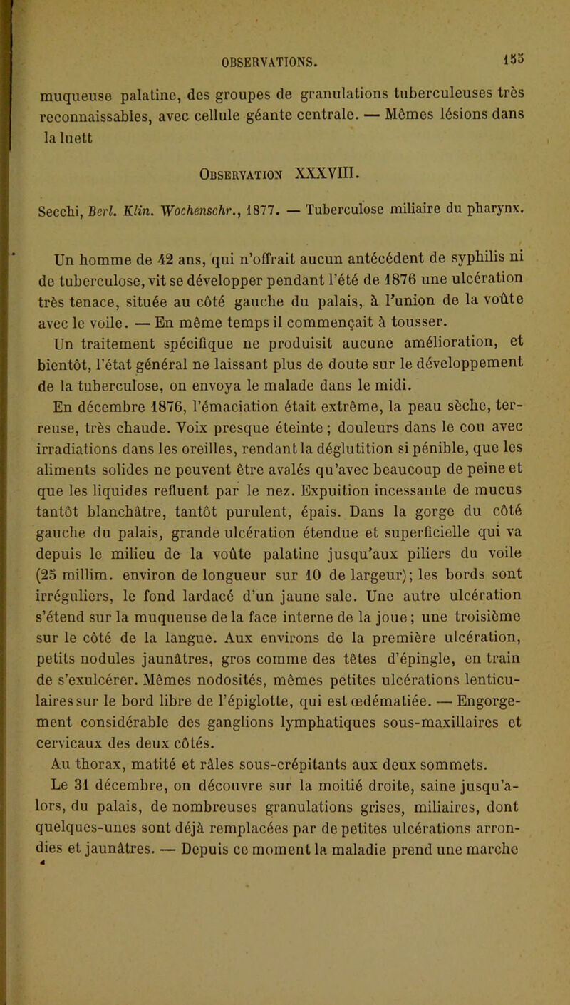 185 muqueuse palatine, des groupes de granulations tuberculeuses très reconnaissables, avec cellule géante centrale. — Mômes lésions dans la luett Observation XXXVIII. Secchi, Berl. K lin. Wochenschr., 1877. — Tuberculose miliaire du pharynx. Un homme de 42 ans, qui n’offrait aucun antécédent de syphilis ni de tuberculose, vit se développer pendant l’été de 1876 une ulcération très tenace, située au côté gauche du palais, à. l’union de la voûte avec le voile. — En même temps il commençait à tousser. Un traitement spécifique ne produisit aucune amélioration, et bientôt, l’état général ne laissant plus de doute sur le développement de la tuberculose, on envoya le malade dans le midi. En décembre 1876, l’émaciation était extrême, la peau sèche, ter- reuse, très chaude. Voix presque éteinte ; douleurs dans le cou avec irradiations dans les oreilles, rendant la déglu tition si pénible, que les aliments solides ne peuvent être avalés qu’avec beaucoup de peine et que les liquides refluent par le nez. Expuition incessante de mucus tantôt blanchâtre, tantôt purulent, épais. Dans la gorge du côté gauche du palais, grande ulcération étendue et superficielle qui va depuis le milieu de la voûte palatine jusqu’aux piliers du voile (25 millim. environ de longueur sur 10 de largeur); les bords sont irréguliers, le fond lardacé d’un jaune sale. Une autre ulcération s’étend sur la muqueuse de la face interne de la joue ; une troisième sur le côté de la langue. Aux environs de la première ulcération, petits nodules jaunâtres, gros comme des têtes d’épingle, en train de s’exulcérer. Mêmes nodosités, mêmes petites ulcérations lenticu- laires sur le bord libre de l’épiglotte, qui est œdématiée. — Engorge- ment considérable des ganglions lymphatiques sous-maxillaires et cervicaux des deux côtés. Au thorax, matité et râles sous-crépitants aux deux sommets. Le 31 décembre, on découvre sur la moitié droite, saine jusqu’a- lors, du palais, de nombreuses granulations grises, miliaires, dont quelques-unes sont déjà remplacées par de petites ulcérations arron- dies et jaunâtres. — Depuis ce moment la maladie prend une marche 4