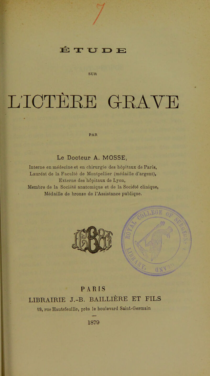 SUR L'ICTÈRE GRAVE PAR Le Docteur A. MOSSE, Interne en médecine et en chirurgie des hôpitaux de Paris, Lauréat de la Faculté de Montpellier (médaille d’argent), Externe des hôpitaux de Lyon, Membre de la Société anatomique et de la Société clinique, Médaille de bronze de l'Assistance publique. PARIS LIBRAIRIE J.-B. BAILLIÈRE ET FILS 19, rue Hautefeuille, près le boulevard Saint-Germain 1879