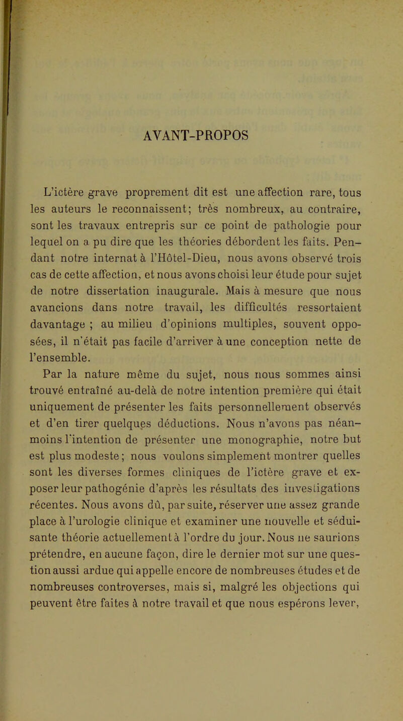 AVANT-PROPOS L’ictère grave proprement dit est une affection rare, tous les auteurs le reconnaissent; très nombreux, au contraire, sont les travaux entrepris sur ce point de pathologie pour lequel on a pu dire que les théories débordent les faits. Pen- dant notre internat à l’Hôtel-Dieu, nous avons observé trois cas de cette affection, et nous avons choisi leur étude pour sujet de notre dissertation inaugurale. Mais à mesure que nous avancions dans notre travail, les difficultés ressortaient davantage ; au milieu d’opinions multiples, souvent oppo- sées, il n’était pas facile d’arriver aune conception nette de l’ensemble. Par la nature même du sujet, nous nous sommes ainsi trouvé entraîné au-delà de notre intention première qui était uniquement de présenter les faits personnellement observés et d’en tirer quelques déductions. Nous n’avons pas néan- moins l’intention de présenter une monographie, notre but est plus modeste; nous voulons simplement montrer quelles sont les diverses formes cliniques de l’ictère grave et ex- poser leur pathogénie d’après les résultats des investigations récentes. Nous avons dû, par suite, réserver une assez grande place à l’urologie clinique et examiner une nouvelle et sédui- sante théorie actuellement à l’ordre du jour. Nous ne saurions prétendre, en aucune façon, dire le dernier mot sur une ques- tion aussi ardue qui appelle encore de nombreuses études et de nombreuses controverses, mais si, malgré les objections qui peuvent être faites à notre travail et que nous espérons lever,