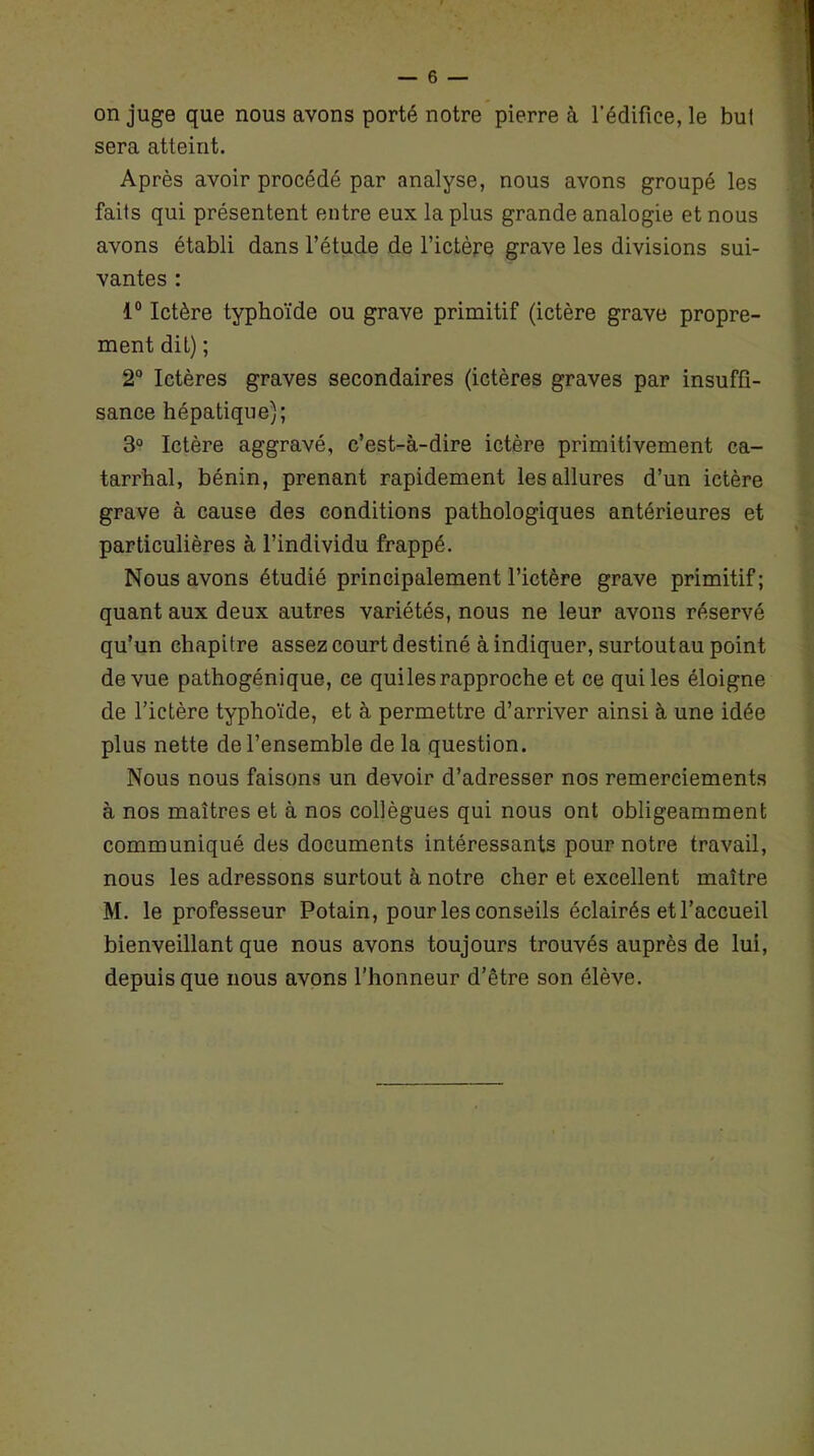 on juge que nous avons porté notre pierre à l’édifice, le but sera atteint. Après avoir procédé par analyse, nous avons groupé les faits qui présentent entre eux la plus grande analogie et nous avons établi dans l’étude de l’ictère grave les divisions sui- vantes : 1° Ictère typhoïde ou grave primitif (ictère grave propre- ment dit) ; 2° Ictères graves secondaires (ictères graves par insuffi- sance hépatique); 3° Ictère aggravé, c’est-à-dire ictère primitivement ca- tarrhal, bénin, prenant rapidement les allures d’un ictère grave à cause des conditions pathologiques antérieures et particulières à l’individu frappé. Nous avons étudié principalement l’ictère grave primitif; quant aux deux autres variétés, nous ne leur avons réservé qu’un chapitre assez court destiné à indiquer, surtoutau point de vue pathogénique, ce quilesrapproche et ce qui les éloigne de l’ictère typhoïde, et à permettre d’arriver ainsi à une idée plus nette de l’ensemble de la question. Nous nous faisons un devoir d’adresser nos remerciements à nos maîtres et à nos collègues qui nous ont obligeamment communiqué des documents intéressants pour notre travail, nous les adressons surtout à notre cher et excellent maître M. le professeur Potain, pour les conseils éclairés et l’accueil bienveillant que nous avons toujours trouvés auprès de lui, depuis que nous avons l’honneur d’être son élève.