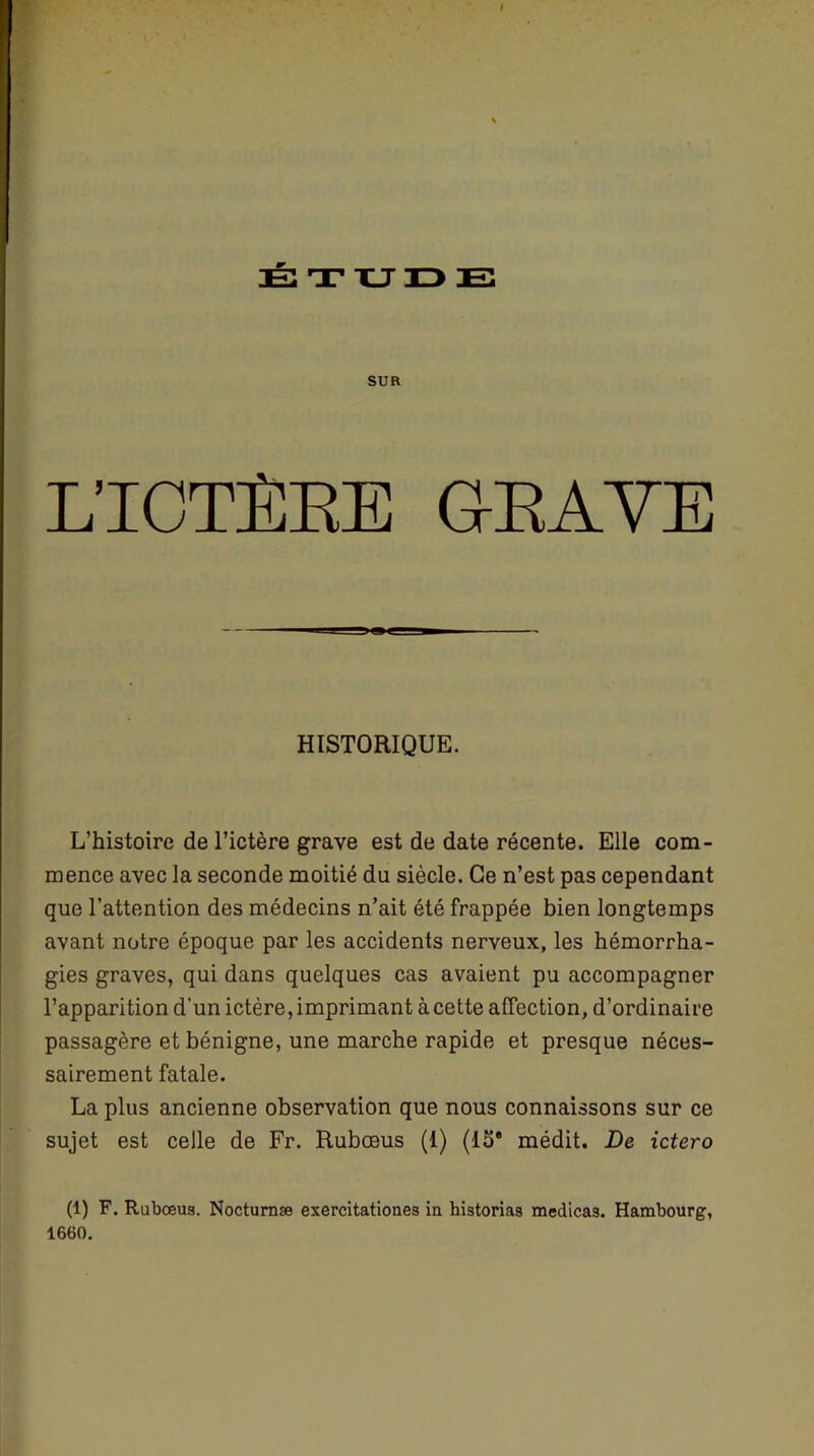 ÉTU SUR L’ICTÈRE GRAVE HISTORIQUE. L’histoire de l’ictère grave est de date récente. Elle com- mence avec la seconde moitié du siècle. Ce n’est pas cependant que l’attention des médecins n’ait été frappée bien longtemps avant notre époque par les accidents nerveux, les hémorrha- gies graves, qui dans quelques cas avaient pu accompagner l’apparition d'un ictère, imprimant à cette affection, d’ordinaire passagère et bénigne, une marche rapide et presque néces- sairement fatale. La plus ancienne observation que nous connaissons sur ce sujet est celle de Fr. Rubœus (1) (15e médit. De ictero (1) F. Rubœus. Nocturnæ exercitationes ia historias medicas. Hambourg, 1660.