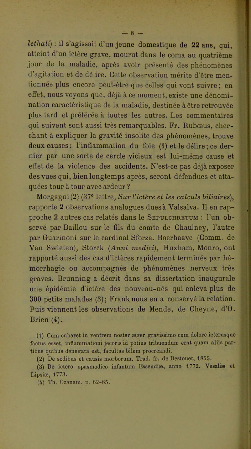 lethali) : il s’agissait d’un jeune domestique de 22 ans, qui, atteint d’un ictère grave, mourut dans le coma au quatrième jour de la maladie, après avoir présenté des phénomènes d’agitation et de délire. Cette observation mérite d’être men- tionnée plus encore peut-être que celles qui vont suivre ; en effet, nous voyons que, déjà à ce moment, existe une dénomi- nation caractéristique de la maladie, destinée à être retrouvée plus tard et préférée à toutes les autres. Les commentaires qui suivent sont aussi très remarquables. Fr. Rubœus, cher- chant à expliquer la gravité insolite des phénomènes, trouve deux causes: l’inflammation du foie (1) et le délire; ce der- nier par une sorte de cercle vicieux est lui-même cause et effet de la violence des accidents. N’est-ce pas déjà exposer des vues qui, bien longtemps après, seront défendues et atta- quées tour à tour avec ardeur ? Morgagni(2) (37° lettre, Sur l'ictère et les calculs biliaires), rapporte 2 observations analogues dues à Yalsalva. Il en rap- proche 2 autres cas relatés dans le Sepulchretum : l’un ob- servé par Baillou sur le fils du comte de Chaulney, l’autre par Guarinoni sur le cardinal Sforza. Boerhaave (Comm. de Van Swieten), Storck (Anni medici), Huxham, Monro, ont rapporté aussi des cas d’ictères rapidement terminés par hé- morrhagie ou accompagnés de phénomènes nerveux très graves. Brunning a décrit dans sa dissertation inaugurale une épidémie d’ictère des nouveau-nés qui enleva plus de 300 petits malades (3); Frank nous en a conservé la relation. Puis viennent les observations de Mende, de Gheyne, d’O. Brien (4). (1) Cum cubaret in ventrem noster æger gravissimo cum dolore icterusque factus esset, inflammation! jecoris id potius tribueudum erat quam aliis par- tibus quibus denegata est, facultas bilem procreandi. (2) De sedibus et causis morborum. Trad. fr. de Deslouet, 1855. (3) De ictero spasmodico infautum Essendiæ, anno 1772. Vesaliæ et Lipsiæ, 1773. (4) Th. Ozanam, p. R2-85.