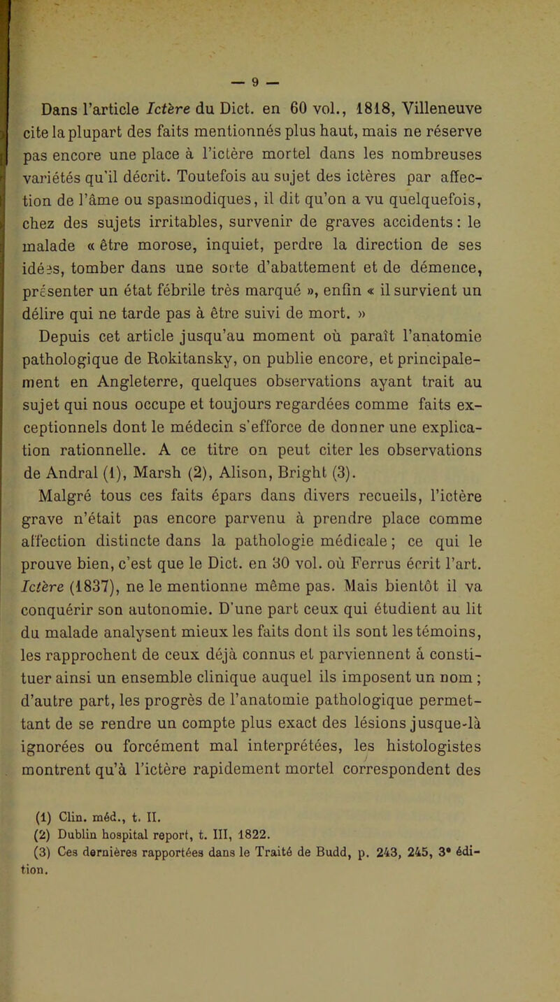 Dans l’article Ictère du Dict. en 60 vol., 1818, Villeneuve cite la plupart des faits mentionnés plus haut, mais ne réserve pas encore une place à l’ictère mortel dans les nombreuses variétés qu'il décrit. Toutefois au sujet des ictères par affec- tion de l’âme ou spasmodiques, il dit qu’on a vu quelquefois, chez des sujets irritables, survenir de graves accidents: le malade « être morose, inquiet, perdre la direction de ses idées, tomber dans une sorte d’abattement et de démence, présenter un état fébrile très marqué », enfin « il survient un délire qui ne tarde pas à être suivi de mort. » Depuis cet article jusqu’au moment où paraît l’anatomie pathologique de Rokitansky, on publie encore, et principale- ment en Angleterre, quelques observations ayant trait au sujet qui nous occupe et toujours regardées comme faits ex- ceptionnels dont le médecin s’efforce de donner une explica- tion rationnelle. A ce titre on peut citer les observations de Andral (1), Marsh (2), Alison, Bright (3). Malgré tous ces faits épars dans divers recueils, l’ictère grave n’était pas encore parvenu à prendre place comme affection distincte dans la pathologie médicale ; ce qui le prouve bien, c’est que le Dict. en 30 vol. où Ferrus écrit l’art. Ictère (1837), ne le mentionne même pas. Mais bientôt il va conquérir son autonomie. D’une part ceux qui étudient au lit du malade analysent mieux les faits dont ils sont les témoins, les rapprochent de ceux déjà connus et parviennent à consti- tuer ainsi un ensemble clinique auquel ils imposent un nom ; d’autre part, les progrès de l’anatomie pathologique permet- tant de se rendre un compte plus exact des lésions jusque-là ignorées ou forcément mal interprétées, les histologistes montrent qu’à l’ictère rapidement mortel correspondent des (1) Clin, méd., t. II. (2) Dublin hospital report, t. III, 1822. (3) Ces dernières rapportées dans le Traité de Budd, p. 243, 245, 3* édi- tion.