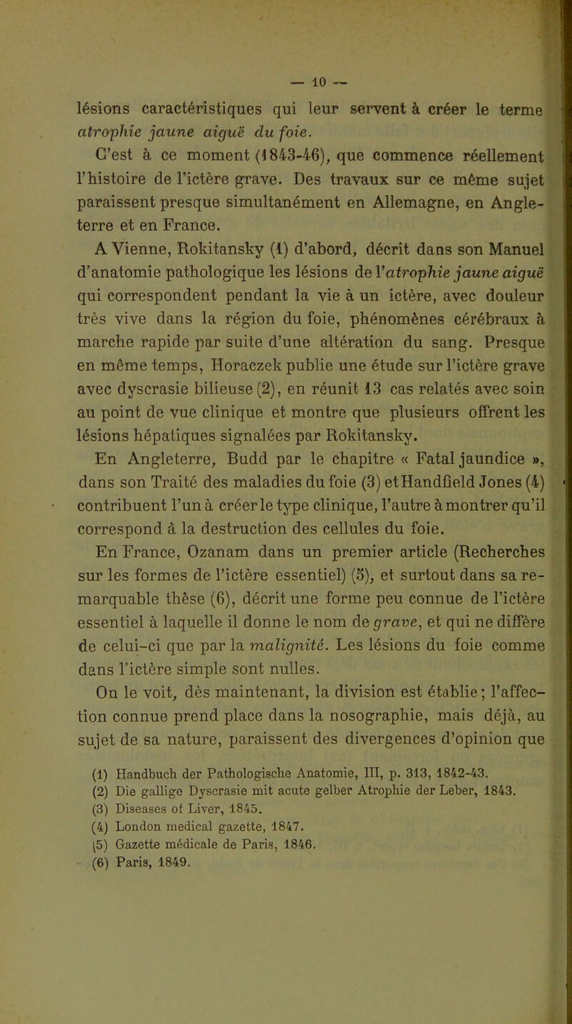 lésions caractéristiques qui leur servent à créer le terme atrophie jaune aiguë du foie. C’est à ce moment (1843-46), que commence réellement T histoire de l’ictère grave. Des travaux sur ce même sujet paraissent presque simultanément en Allemagne, en Angle- terre et en France. A Vienne, Rokitansky (4) d’abord, décrit dans son Manuel d’anatomie pathologique les lésions de Y atrophie jaune aiguë qui correspondent pendant la vie à un ictère, avec douleur très vive dans la région du foie, phénomènes cérébraux à marche rapide par suite d’une altération du sang. Presque en môme temps, Horaczek publie une étude sur l’ictère grave avec dyscrasie bilieuse (2), en réunit 13 cas relatés avec soin au point de vue clinique et montre que plusieurs offrent les lésions hépatiques signalées par Rokitansky. En Angleterre, Budd par le chapitre « Fatal jaundice », dans son Traité des maladies du foie (3) etHandfield Jones (4) contribuent l’un à créer le type clinique, l’autre à montrer qu’il correspond à la destruction des cellules du foie. En France, Ozanam dans un premier article (Recherches sur les formes de l’ictère essentiel) (5), et surtout dans sa re- marquable thèse (6), décrit une forme peu connue de l’ictère essentiel à laquelle il donne le nom de grave, et qui ne diffère de celui-ci que par la malignité. Les lésions du foie comme dans l’ictère simple sont nulles. On le voit, dès maintenant, la division est établie ; l’affec- tion connue prend place dans la nosographie, mais déjà, au sujet de sa nature, paraissent des divergences d’opinion que (1) Handbuch der Pathologische Anatomie, III, p. 313, 1842-43. (2) Die gallige Dyscrasie mit acute gelber Atrophie der Leber, 1843. (3) Diseases of Liver, 1845. (4) London medical gazette, 1847. ^5) Gazette médicale de Paris, 1846. (6) Paris, 1849.