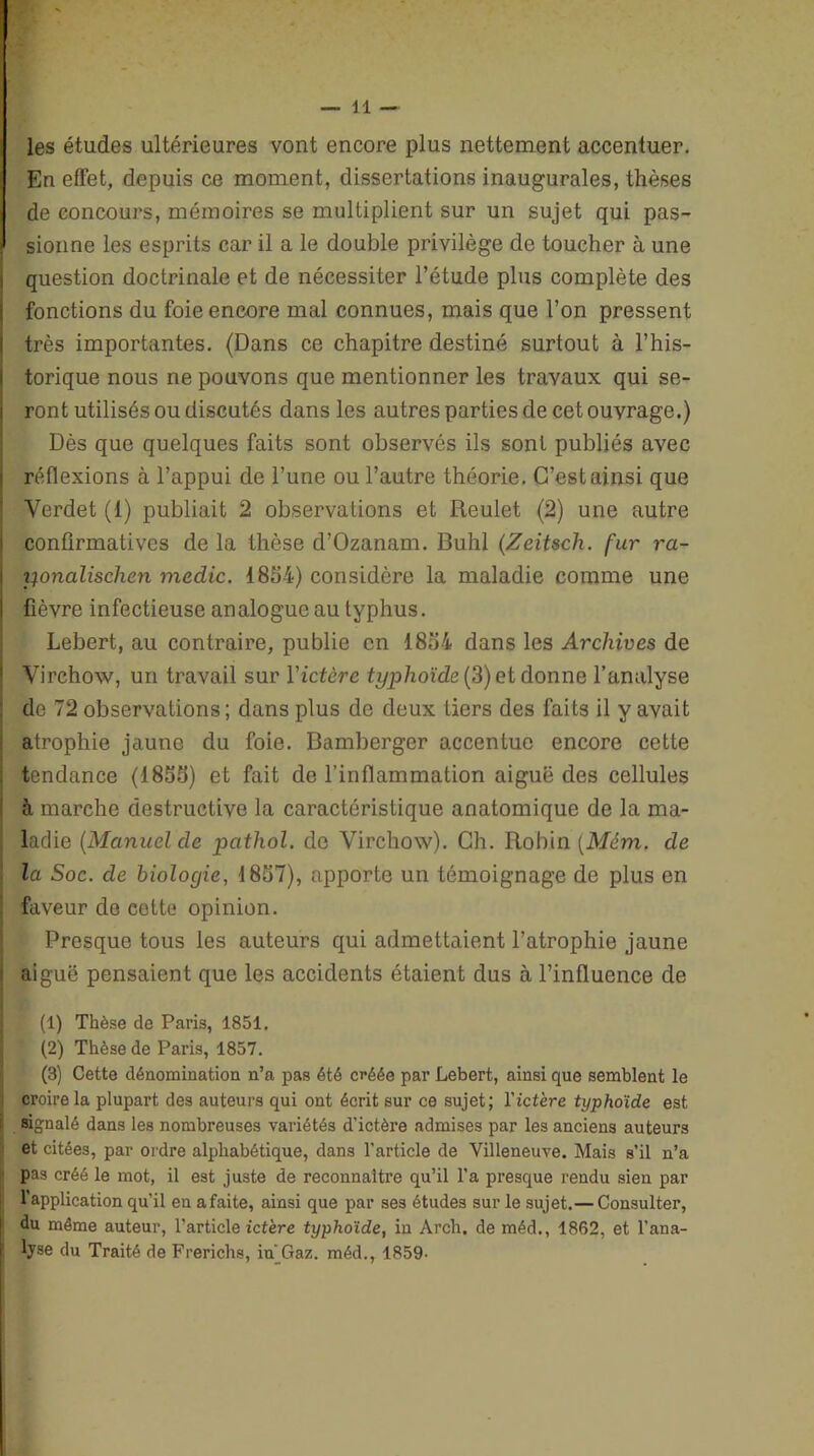 les études ultérieures vont encore plus nettement accentuer. En effet, depuis ce moment, dissertations inaugurales, thèses de concours, mémoires se multiplient sur un sujet qui pas- sionne les esprits car il a le double privilège de toucher à une question doctrinale et de nécessiter l’étude plus complète des fonctions du foie encore mal connues, mais que l’on pressent très importantes. (Dans ce chapitre destiné surtout à l’his- torique nous ne pouvons que mentionner les travaux qui se- ront utilisés ou discutés dans les autres parties de cet ouvrage.) Dès que quelques faits sont observés ils sont publiés avec réflexions à l’appui de Tune ou l’autre théorie. C’est ainsi que Yerdet (1) publiait 2 observations et Reulet (2) une autre confirmatives de la thèse d’Ozanam. Buhl (Zeitsch. fur ra- yonalischen medic. 1854) considère la maladie comme une fièvre infectieuse analogue au typhus. Lebert, au contraire, publie en 1854 dans les Archives de Virchow, un travail sur Yictère typhoïde (3) et donne l’analyse de 72 observations ; dans plus de deux tiers des faits il y avait atrophie jaune du foie. Bamberger accentue encore cette tendance (1855) et fait de l’inflammation aiguë des cellules h marche destructive la caractéristique anatomique de la ma- I laclie (Manuel de pathol. do Virchow). Ch. Robin (Mém. de la Soc. de biologie, 1857), apporte un témoignage de plus en faveur de cette opinion. Presque tous les auteurs qui admettaient l’atrophie jaune aiguë pensaient que les accidents étaient dus à l’influence de (1) Thèse de Paris, 1851. (2) Thèse de Paris, 1857. (3) Cette dénomination n’a pas été créée par Lebert, ainsi que semblent le croire la plupart des auteurs qui ont écrit sur ce sujet; Yictère typhoïde est signalé dans les nombreuses variétés d’ictère admises par les anciens auteurs et citées, par ordre alphabétique, dans l’article de Villeneuve. Mais s’il n’a i pas créé le mot, il est juste de reconnaître qu’il l’a presque rendu sien par l’application qu’il en a faite, ainsi que par ses études sur le sujet.— Consulter, du même auteur, l’article ictère typhoïde, in Arch. de méd., 1862, et l’ana- lyse du Traité de Frerichs, in'Gaz. méd., 1859-