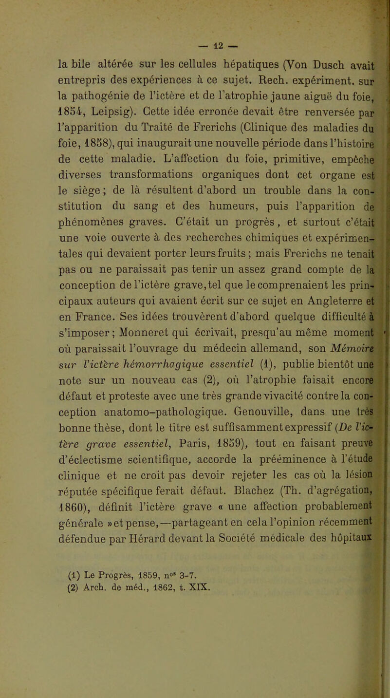 la bile altérée sur les cellules hépatiques (Von Dusch avait entrepris des expériences à ce sujet. Rech. expériment. sur la pathogénie de l’ictère et de l’atrophie jaune aiguë du foie, 1854, Leipsig). Cette idée erronée devait être renversée par l’apparition du Traité de Frerichs (Clinique des maladies du foie, 1858), qui inaugurait une nouvelle période dans l’histoire de cette maladie. L’affection du foie, primitive, empêche diverses transformations organiques dont cet organe est le siège ; de là résultent d’abord un trouble dans la con- stitution du sang et des humeurs, puis l’apparition de phénomènes graves. C’était un progrès, et surtout c’était une voie ouverte à des recherches chimiques et expérimen- tales qui devaient porter leurs fruits ; mais Frerichs ne tenait pas ou ne paraissait pas tenir un assez grand compte de la conception de l'ictère grave, tel que le comprenaient les prin- cipaux auteurs qui avaient écrit sur ce sujet en Angleterre et en France. Ses idées trouvèrent d’abord quelque difficulté à s’imposer ; Monneret qui écrivait, presqu’au môme moment • où paraissait l’ouvrage du médecin allemand, son Mémoire sur l'ictère hémorrhagique essentiel (1), publie bientôt une note sur un nouveau cas (2), où l’atrophie faisait encore défaut et proteste avec une très grande vivacité contre la con- ception anatomo-pathologique. Genouville, dans une très bonne thèse, dont le titre est suffisamment expressif (De l'ic- tère grave essentiel, Paris, 1859), tout en faisant preuve d’éclectisme scientifique, accorde la prééminence à l’étude clinique et ne croit pas devoir rejeter les cas où la lésion réputée spécifique ferait défaut. Blachez (Th. d’agrégation, 1860), définit l’ictère grave « une affection probablement générale »et pense,—partageant en cela l’opinion récemment défendue par Hérard devant la Société médicale des hôpitaux (1) Le Progrès, 1859, n05 3- 7. (2) Arch. de méd., 1862, t. XIX.