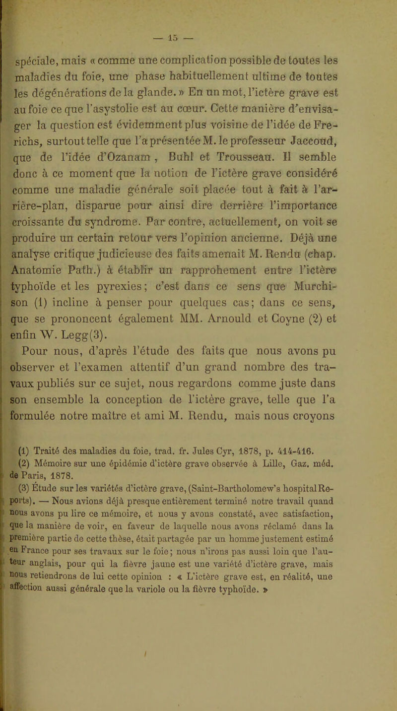 spéciale, mais « comme une complication possible de toutes les maladies du foie, une phase habituellement ultime de toutes les dégénérations de la glande. » En un mot, l’ictère grave est au foie ce que l’asystolie est au cœur. Cette manière d'envisa- ger la question est évidemment plus voisine de l’idée de Fre- ricns, surtout telle que l’a présentée M. le professeur Jaccoud, que de l’idée d’Ozanam , Buhl et Trousseau. Il semble donc à ce moment que la notion de l’ictère grave considéré comme une maladie générale soit placée tout à fait à l’ar- rière-plan, disparue pour ainsi dire derrière l’importance croissante du syndrome. Par contre, actuellement, on voit se produire un certain retour vers l’opinion ancienne. Déjà une analyse critique judicieuse des faits amenait M. Rendu (chap. Anatomie Path.) à établir un rapprohement entre l’ictère typhoïde et les pyrexies ; c’est dans ce sens que Murchi- son (!) incline à penser pour quelques cas; dans ce sens, que se prononcent également MM. Arnould et Coyne (2) et enfin W. Legg(3). Pour nous, d’après l’étude des faits que nous avons pu observer et l’examen attentif d’un grand nombre des tra- vaux publiés sur ce sujet, nous regardons comme juste dans son ensemble la conception de l’ictère grave, telle que l’a formulée notre maître et ami M. Rendu, mais nous croyons (1) Traité des maladies du foie, trad. fr. Jules Cyr, 1878, p. 414-416. (2) Mémoire sur une épidémie d’ictère grave observée à Lille, Gaz. méd. de Paris, 1878. (3) Étude sur les variétés d’ictère grave, (Saint-Bartholomew’s hospital Re- ports). — Nous avions déjà presque entièrement terminé notre travail quand nous avons pu lire ce mémoire, et nous y avons constaté, avec satisfaction, que la manière de voir, en faveur de laquelle nous avons réclamé dans la première partie de cette thèse, était partagée par un homme justement estimé en France pour ses travaux sur le foie; nous n’irons pas aussi loin que l’au- teur anglais, pour qui la fièvre jaune est une variété d’ictère grave, mais nous retiendrons de lui cette opinion : & L'ictère grave est, en réalité, une affection aussi générale que la variole ou la fièvre typhoïde. 7> I