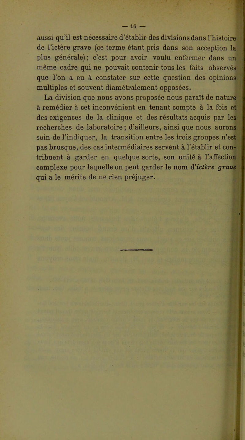 aussi qu’il est nécessaire d’établir des divisions dans l’histoire de l’ictère grave (ce terme étant pris dans son acception la plus générale) ; c’est pour avoir voulu enfermer dans un même cadre qui ne pouvait contenir tous les faits observés que l’on a eu à constater sur cette question des opinions multiples et souvent diamétralement opposées. La division que nous avons proposée nous paraît de nature à remédier à cet inconvénient en tenant compte à la fois et des exigences de la clinique et des résultats acquis par les recherches de laboratoire ; d’ailleurs, ainsi que nous aurons soin de l’indiquer, la transition entre les trois groupes n’est pas brusque, des cas intermédiaires servent à l’établir et con- tribuent à garder en quelque sorte, son unité à l’affection complexe pour laquelle on peut garder le nom d’tcfère grave qui a le mérite de ne rien préjuger.