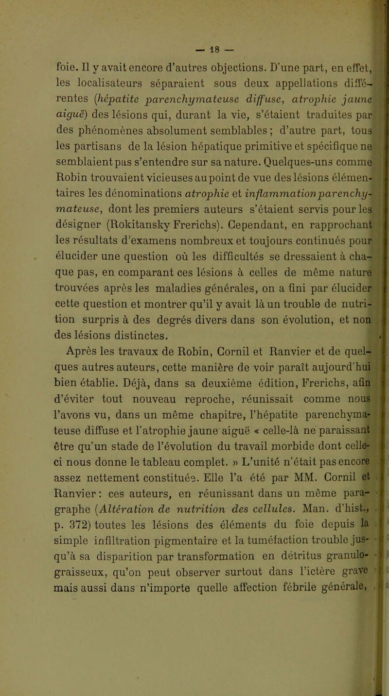 foie. Il y avait encore d’autres objections. D’une part, en effet, les localisateurs séparaient sous deux appellations diffé- rentes (hépatite parenchymateuse diffuse, atrophie jaune aiguë) des lésions qui, durant la vie, s’étaient traduites par des phénomènes absolument semblables ; d’autre part, tous les partisans de la lésion hépatique primitive et spécifique ne semblaient pas s’entendre sur sa nature. Quelques-uns comme Robin trouvaient vicieuses au point de vue des lésions élémen- taires les dénominations atrophie et inflammation parenchy- mateuse, dont les premiers auteurs s’étaient servis pour les désigner (Rokitansky Frerichs). Cependant, en rapprochant les résultats d’examens nombreux et toujours continués pour élucider une question où les difficultés se dressaient à cha- que pas, en comparant ces lésions à celles de même nature trouvées après les maladies générales, on a fini par élucider cette question et montrer qu’il y avait là un trouble de nutri- tion surpris à des degrés divers dans son évolution, et non des lésions distinctes. Après les travaux de Robin, Gornil et Ranvier et de quel- ques autres auteurs, cette manière de voir paraît aujourd’hui bien établie. Déjà, dans sa deuxième édition, Frerichs, afin d’éviter tout nouveau reproche, réunissait comme nous l’avons vu, dans un même chapitre, l’hépatite parenchyma- teuse diffuse et l’atrophie jaune aiguë « celle-là ne paraissant être qu’un stade de l’évolution du travail morbide dont celle- ci nous donne le tableau complet. » L’unité n’était pas encore assez nettement constituée. Elle l’a été par MM. Gornil et Ranvier: ces auteurs, en réunissant dans un même para- graphe (Altération de nutrition des cellules. Man. d’hist., p. 372) toutes les lésions des éléments du foie depuis la simple infiltration pigmentaire et la tuméfaction trouble jus- qu’à sa disparition par transformation en détritus granulo- graisseux, qu’on peut observer surtout dans l’ictère grave mais aussi dans n’importe quelle affection fébrile générale,