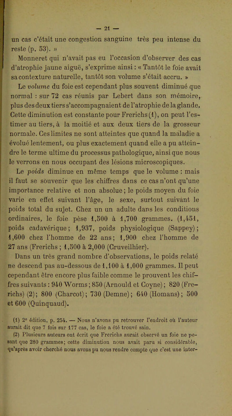 un cas c’était une congestion sanguine très peu intense du reste (p. 53). » Monneret qui n’avait pas eu l’occasion d’observer des cas d’atrophie jaune aiguë, s’exprime ainsi : « Tantôt le foie avait sa contexture naturelle, tantôt son volume s’était accru. » Le volume du foie est cependant plus souvent diminué que normal : sur 72 cas réunis par Lebert dans son mémoire, plus des deux tiers s’accompagnaient de l’atrophie de la glande. Cette diminution est constante pour Frerichs (1), on peut l’es- timer au tiers, à la moitié et aux deux tiers de la grosseur normale. Ces limites ne sont atteintes que quand la maladie a évolué lentement, ou plus exactement quand elle a pu attein- dre le terme ultime du processus pathologique, ainsique nous le verrons en nous occupant des lésions microscopiques. Le poids diminue en môme temps que le volume : mais il faut se souvenir que les chiffres dans ce cas n’ont qu’une importance relative et non absolue ; le poids moyen du foie varie en effet suivant l’âge, le sexe, surtout suivant le poids total du sujet. Chez un un adulte dans les conditions ordinaires, le foie pèse 1,500 à 1,700 grammes. (1,451, poids cadavérique; 1,937, poids physiologique (Sappey) ; 1,600 chez l’homme de 22 ans; 1,900 chez l’homme de 27 ans (Frerichs ; 1,500 à 2,000 (Cruveilhier). Dans un très grand nombre d’observations, le poids relaté ne descend pas au-dessous de 1,100 à 1,000 grammes. Il peut cependant être encore plus faible comme le prouvent les chif- fres suivants : 940 Worms ; 850 (Arnould et Coyne) ; 820 (Fre- richs) (2); 800 (Charcot); 730 (Demne); 640 (Homans); 500 et 600 (Quinquaud). (1) 2e édition, p. 254. — Nou3 n’avons pu retrouver l’endroit où l’auteur aurait dit que 7 fois sur 177 cas, le foie a été trouvé sain. (2) Plusieurs auteurs ont écrit que Frerichs aurait observé un foie ne pe- sant que 280 grammes; cette diminution nous avait paru si considérable, qu’aprè3 avoir cherché nous avons pu nous rendre compte que c’est une inter-