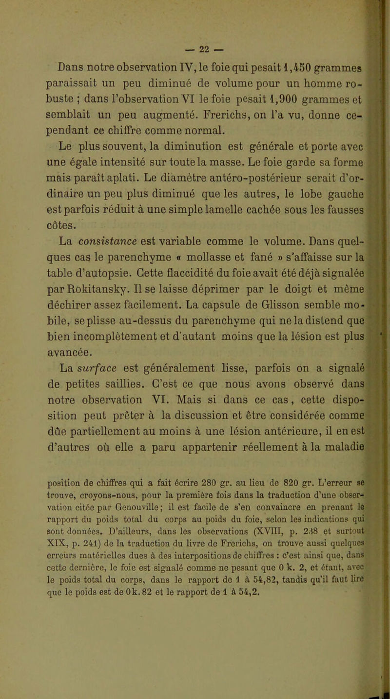 Dans notre observation IY, le foie qui pesait 1,450 grammes paraissait un peu diminué de volume pour un homme ro- buste ; dans l’observation VI le foie pesait 1,900 grammes et semblait un peu augmenté. Frerichs, on l’a vu, donne ce- pendant ce chiffre comme normal. Le plus souvent, la diminution est générale et porte avec une égale intensité sur toute la masse. Le foie garde sa forme mais paraît aplati. Le diamètre antéro-postérieur serait d’or- dinaire un peu plus diminué que les autres, le lobe gauche est parfois réduit à une simple lamelle cachée sous les fausses côtes. La consistance est variable comme le volume. Dans quel- ques cas le parenchyme « mollasse et fané » s'affaisse sur la table d’autopsie. Cette flaccidité du foie avait été déjà signalée par Rokitansky. Il se laisse déprimer par le doigt et même déchirer assez facilement. La capsule de Glisson semble mo- bile, se plisse au-dessus du parenchyme qui ne la distend que bien incomplètement et d’autant moins que la lésion est plus avancée. La surface est généralement lisse, parfois on a signalé de petites saillies. C’est ce que nous avons observé dans notre observation VI. Mais si dans ce cas, cette dispo- sition peut prêter à la discussion et être considérée comme dûe partiellement au moins à une lésion antérieure, il en est d’autres où elle a paru appartenir réellement à la maladie position de chiffres qui a fait écrire 280 gr. au lieu de 820 gr. L’erreur se trouve, croyons-nous, pour la première fois dans la traduction d’une obser- vation citée par Genouville ; il est facile de s’en convaincre en prenant le rapport du poids total du corps au poids du foie, selon les indications qui sont données. D’ailleurs, dans les observations (XVIII, p. 288 et surtout XIX, p. 241) de la traduction du livre de Frerichs, on trouve aussi quelques erreùrs matérielles dues à des interpositions de chiffres : c’est ainsi que, dans cette dernière, le foie est signalé comme ne pesant que 0 k. 2, et étant, avec le poids total du corps, dans le rapport de 1 à 54,82, tandis qu’il faut lire que le poids est de Ok. 82 et le rapport de 1 à 54,2.