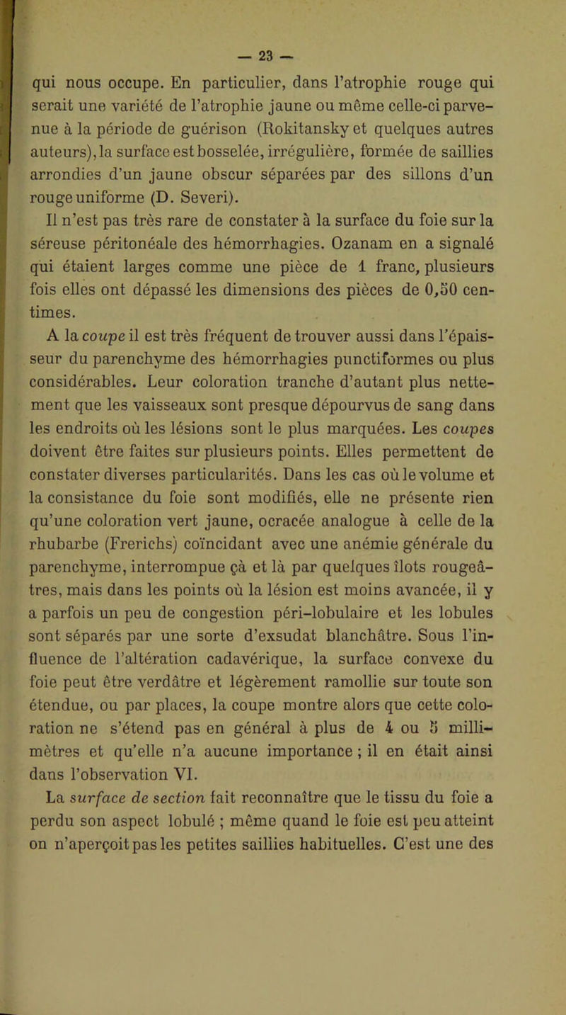 qui nous occupe. En particulier, dans l’atrophie rouge qui serait une variété de l’atrophie jaune ou même celle-ci parve- nue à la période de guérison (Rokitansky et quelques autres auteurs), la surface est bosselée, irrégulière, formée de saillies arrondies d’un jaune obscur séparées par des sillons d’un rouge uniforme (D. Severi). Il n’est pas très rare de constater à la surface du foie sur la séreuse péritonéale des hémorrhagies. Ozanam en a signalé qui étaient larges comme une pièce de 1 franc, plusieurs fois elles ont dépassé les dimensions des pièces de 0,50 cen- times. A la coupe il est très fréquent de trouver aussi dans l’épais- seur du parenchyme des hémorrhagies punctiformes ou plus considérables. Leur coloration tranche d’autant plus nette- ment que les vaisseaux sont presque dépourvus de sang dans les endroits où les lésions sont le plus marquées. Les coupes doivent être faites sur plusieurs points. Elles permettent de constater diverses particularités. Dans les cas oùlevolume et la consistance du foie sont modifiés, elle ne présente rien qu’une coloration vert jaune, ocracée analogue à celle de la rhubarbe (Frerichs) coïncidant avec une anémie générale du parenchyme, interrompue çà et là par quelques îlots rougeâ- tres, mais dans les points où la lésion est moins avancée, il y a parfois un peu de congestion péri-lobulaire et les lobules sont séparés par une sorte d’exsudat blanchâtre. Sous l’in- fluence de l’altération cadavérique, la surface convexe du foie peut être verdâtre et légèrement ramollie sur toute son étendue, ou par places, la coupe montre alors que cette colo- ration ne s’étend pas en général à plus de 4 ou 5 milli- mètres et qu’elle n’a aucune importance ; il en était ainsi dans l’observation VI. La surface de section fait reconnaître que le tissu du foie a perdu son aspect lobulé ; même quand le foie est peu atteint on n’aperçoit pas les petites saillies habituelles. C’est une des