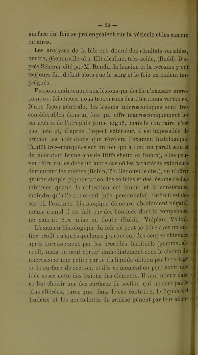 surface du foie se prolongeaient sur la vésicule et les canaux biliaires. Les analyses de la bile ont donné des résultats variables, neutre, (Genouville obs. III) alcaline, très-acide, (Budd). D’a- près Scherer cité par M. Rendu, la leucine et la tyrosine y ont toujours fait défaut alors que le sang et le foie en étaient im- prégnés. Passons maintenant aux lésions que décèle l’examen histo- logique. Ici ehcore nous trouverons des altérations variables. D’une façon générale, les lésions microscopiques sont très considérables dans un foie qui offre macroscopiquement les caractères de l’atrophie jaune aiguë, mais le contraire n’est pas juste et, d’après l’aspect extérieur, il est impossible de prévoir les altérations que révélera l’examen histologique. Tantôt très-marquées sur un foie qui à l’œil nu paraît sain et de coloration brune (cas de Hiffelsheim et Robin), elles peu- vent être nulles dans un autre cas où les caractères extérieurs demeurent les mêmes (Robin, Th. Genouville obs.), ou n’offrir qu’une simple pigmentation des cellules et des lésions réelles minimes quand la coloration est jaune, et la consistance moindre qu’à l’état normal (obs. personnelle). Enfin il est des cas où l’examen histologique demeure absolument négatif, même quand il est fait par des hommes dont la compétence ne saurait être mise en doute (Robin, Yulpian, Vallin). L’examen histologique du foie ne peut se faire avec un en- tier profit qu’après quelques jours et sur des coupes obtenues après durcissement par les procédés habituels (gomme, al- cool), mais on peut porter immédiatement sous le champ du microscope une petite partie du liquide obtenu parle raclage de la surface de section, et dès ce moment on peut avoir une idée assez nette des lésions des éléments. Il vaut mieux dans ce but choisir une des surfaces de section qui ne sont pas le plus altérées, parce que, dans le cas contraire, le liquide est huileux et les gouttelettes dégraissé gênent par leur abon-