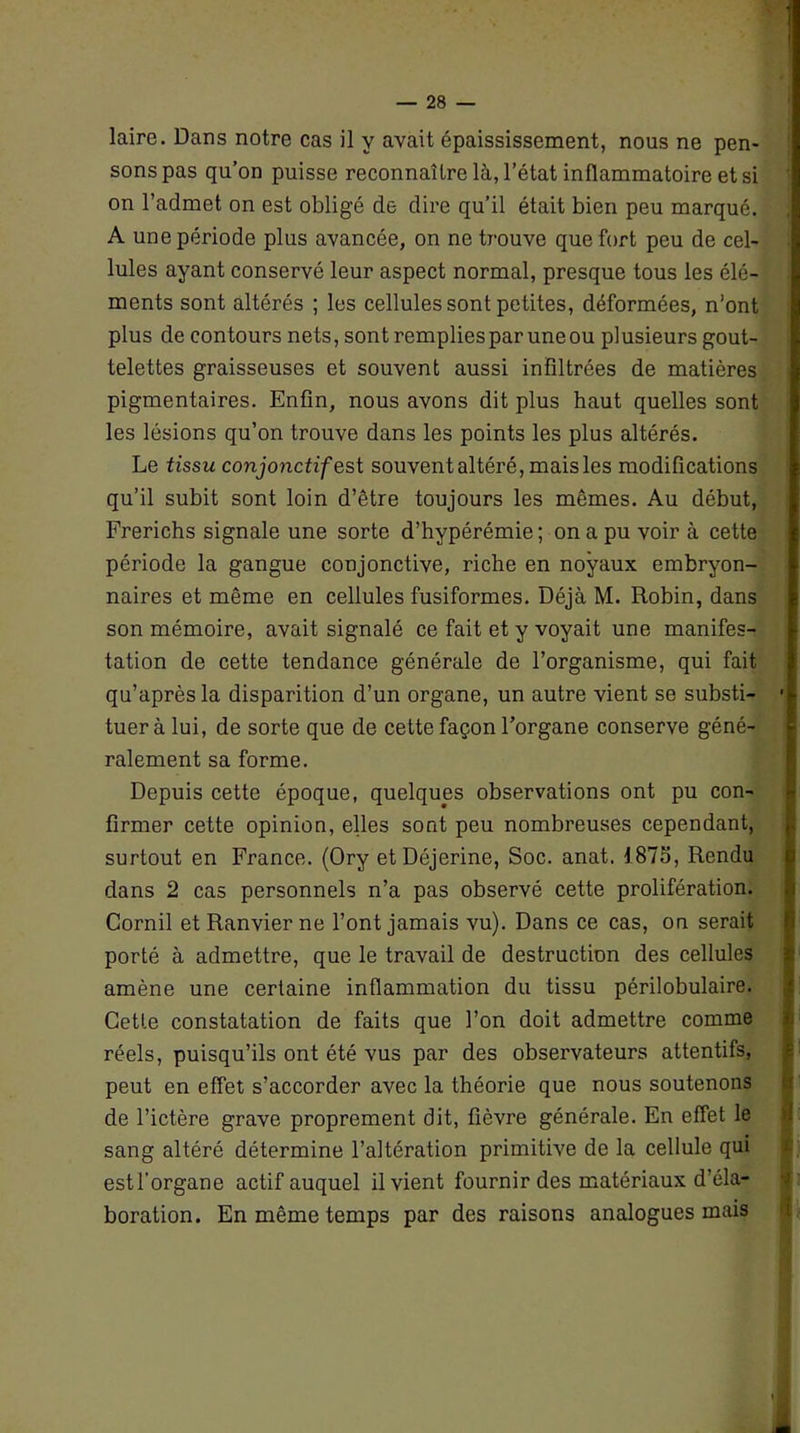 sons pas qu’on puisse reconnaître là, l’état inflammatoire et si on l’admet on est obligé de dire qu’il était bien peu marqué. A une période plus avancée, on ne trouve que fort peu de cel- lules ayant conservé leur aspect normal, presque tous les élé- ments sont altérés ; les cellules sont petites, déformées, n'ont plus de contours nets, sont remplies par une ou plusieurs gout- telettes graisseuses et souvent aussi infiltrées de matières pigmentaires. Enfin, nous avons dit plus haut quelles sont les lésions qu’on trouve dans les points les plus altérés. Le tissu conjonctif est souvent altéré, mais les modifications qu’il subit sont loin d’être toujours les mêmes. Au début, Frerichs signale une sorte d’hypérémie; on a pu voir à cette période la gangue conjonctive, riche en noyaux embryon- naires et même en cellules fusiformes. Déjà M. Robin, dans son mémoire, avait signalé ce fait et y voyait une manifes- tation de cette tendance générale de l’organisme, qui fait qu’après la disparition d’un organe, un autre vient se substi- tuer à lui, de sorte que de cette façon l’organe conserve géné- ralement sa forme. Depuis cette époque, quelques observations ont pu con- firmer cette opinion, elles sont peu nombreuses cependant, surtout en France. (Ory etDéjerine, Soc. anat. 1873, Rendu dans 2 cas personnels n’a pas observé cette prolifération. Cornil et Ranvier ne l’ont jamais vu). Dans ce cas, on serait porté à admettre, que le travail de destruction des cellules amène une certaine inflammation du tissu périlobulaire. Cette constatation de faits que l’on doit admettre comme réels, puisqu’ils ont été vus par des observateurs attentifs, peut en effet s’accorder avec la théorie que nous soutenons de l’ictère grave proprement dit, fièvre générale. En effet le sang altéré détermine l’altération primitive de la cellule qui estf organe actif auquel il vient fournir des matériaux d’éla- boration. En même temps par des raisons analogues mais