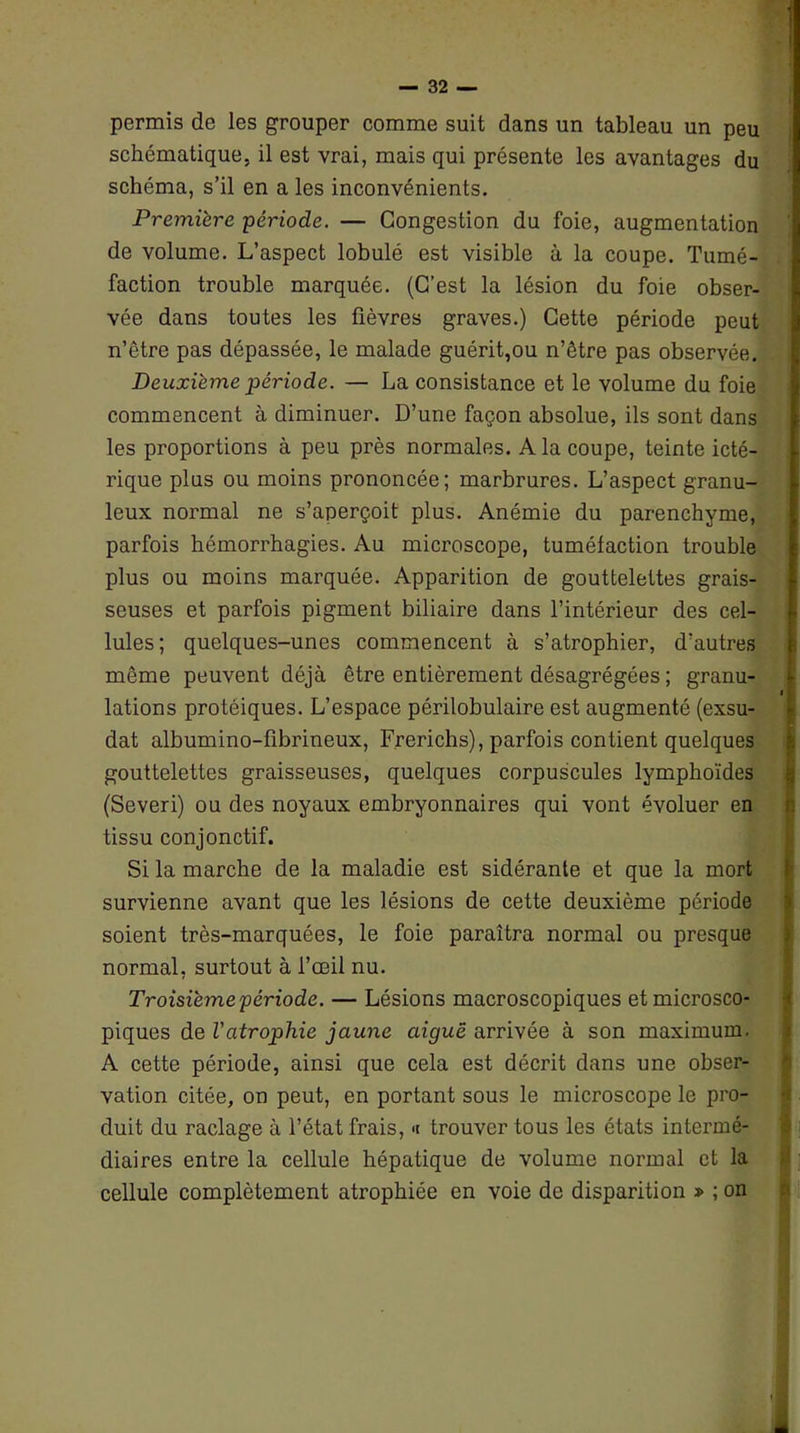 permis de les grouper comme suit dans un tableau un peu schématique, il est vrai, mais qui présente les avantages du schéma, s’il en a les inconvénients. Première période. — Congestion du foie, augmentation de volume. L’aspect lobulé est visible à la coupe. Tumé- faction trouble marquée. (C’est la lésion du foie obser- vée dans toutes les fièvres graves.) Cette période peut n’être pas dépassée, le malade guérit,ou n’être pas observée. Deuxième période. — La consistance et le volume du foie commencent à diminuer. D’une façon absolue, ils sont dans les proportions à peu près normales. A la coupe, teinte icté- rique plus ou moins prononcée; marbrures. L’aspect granu- leux normal ne s’aperçoit plus. Anémie du parenchyme, parfois hémorrhagies. Au microscope, tuméfaction trouble plus ou moins marquée. Apparition de gouttelettes grais- seuses et parfois pigment biliaire dans l’intérieur des cel- lules; quelques-unes commencent à s’atrophier, d’autres même peuvent déjà être entièrement désagrégées ; granu- i lations protéiques. L’espace périlobulaire est augmenté (exsu- dât albumino-fibrineux, Frerichs), parfois contient quelques gouttelettes graisseuses, quelques corpuscules lymphoïdes (Severi) ou des noyaux embryonnaires qui vont évoluer en tissu conjonctif. Si la marche de la maladie est sidérante et que la mort survienne avant que les lésions de cette deuxième période soient très-marquées, le foie paraîtra normal ou presque normal, surtout à l’œil nu. Troisième période. — Lésions macroscopiques et microsco- piques de l'atrophie jaune aiguë arrivée à son maximum. A cette période, ainsi que cela est décrit dans une obser- vation citée, on peut, en portant sous le microscope le pro- duit du raclage à l’état frais, <t trouver tous les états intermé- diaires entre la cellule hépatique de volume normal et la cellule complètement atrophiée en voie de disparition » ; on