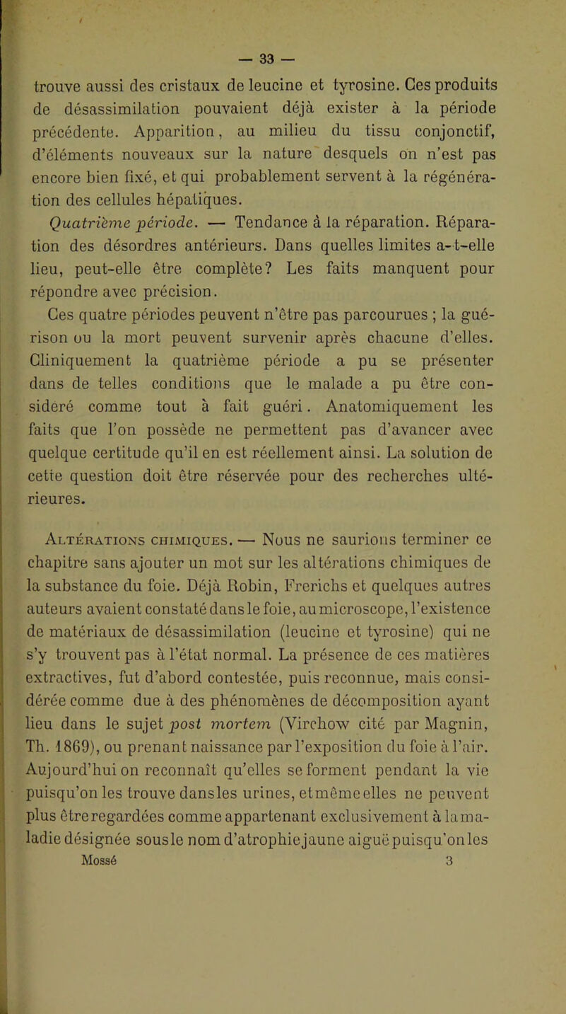 trouve aussi des cristaux de leucine et tyrosine. Ces produits de désassimilation pouvaient déjà exister à la période précédente. Apparition, au milieu du tissu conjonctif, d’éléments nouveaux sur la nature desquels on n’est pas encore bien fixé, et qui probablement servent à la régénéra- tion des cellules hépatiques. Quatrième période. — Tendance à la réparation. Répara- tion des désordres antérieurs. Dans quelles limites a-t-elle lieu, peut-elle être complète? Les faits manquent pour répondre avec précision. Ces quatre périodes peuvent n’être pas parcourues ; la gué- rison ou la mort peuvent survenir après chacune d’elles. Cliniquement la quatrième période a pu se présenter dans de telles conditions que le malade a pu être con- sidéré comme tout à fait guéri. Anatomiquement les faits que l’on possède ne permettent pas d’avancer avec quelque certitude qu’il en est réellement ainsi. La solution de cette question doit être réservée pour des recherches ulté- rieures. Altérations chimiques. — Nous ne saurions terminer ce chapitre sans ajouter un mot sur les altérations chimiques de la substance du foie. Déjà Robin, Frerichs et quelques autres auteurs avaient constaté dans le foie, au microscope, l’existence de matériaux de désassimilation (leucine et tyrosine) qui ne s’y trouvent pas à l’état normal. La présence de ces matières extractives, fut d’abord contestée, puis reconnue, mais consi- dérée comme due à des phénomènes de décomposition ayant lieu dans le sujet post mortem (Virchow cité par Magnin, Th. 1869), ou prenant naissance par l’exposition du foie à l’air. Aujourd’hui on reconnaît qu’elles se forment pendant la vie puisqu’on les trouve dansles urines, etmêmeelles ne peuvent plus être regardées comme appartenant exclusivement à lama- ladie désignée sous le nomd’atrophiejaune aiguë puisqu ’on les Mossé 3