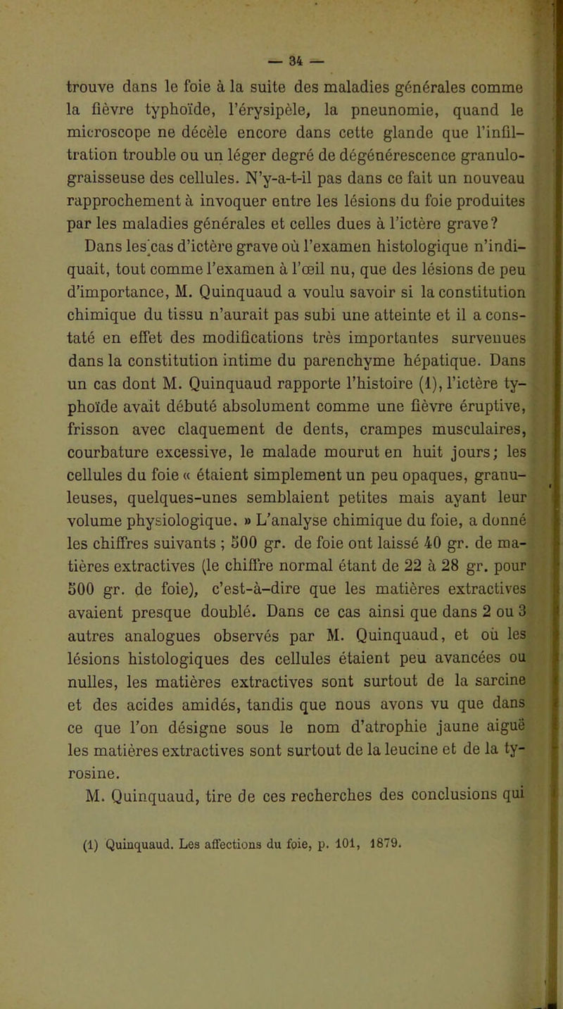 trouve dans le foie à la suite des maladies générales comme la fièvre typhoïde, l’érysipèle, la pneunomie, quand le microscope ne décèle encore dans cette glande que l’infil- tration trouble ou un léger degré de dégénérescence granulo- graisseuse des cellules. N’y-a-t-il pas dans ce fait un nouveau rapprochement à invoquer entre les lésions du foie produites par les maladies générales et celles dues à l’ictère grave? Dans leshas d’ictère grave où l’examen histologique n’indi- quait, tout comme l’examen à l’œil nu, que des lésions de peu d’importance, M. Quinquaud a voulu savoir si la constitution chimique du tissu n’aurait pas subi une atteinte et il a cons- taté en effet des modifications très importantes survenues dans la constitution intime du parenchyme hépatique. Dans un cas dont M. Quinquaud rapporte l’histoire (1), l’ictère ty- phoïde avait débuté absolument comme une fièvre éruptive, frisson avec claquement de dents, crampes musculaires, courbature excessive, le malade mourut en huit jours; les cellules du foie « étaient simplement un peu opaques, granu- leuses, quelques-unes semblaient petites mais ayant leur volume physiologique. » L’analyse chimique du foie, a donné les chiffres suivants ; 500 gr. de foie ont laissé 40 gr. de ma- tières extractives (le chiffre normal étant de 22 à 28 gr. pour 500 gr. de foie), c’est-à-dire que les matières extractives avaient presque doublé. Dans ce cas ainsi que dans 2 ou 3 autres analogues observés par M. Quinquaud, et où les lésions histologiques des cellules étaient peu avancées ou nulles, les matières extractives sont surtout de la sarcine et des acides amidés, tandis que nous avons vu que dans ce que l’on désigne sous le nom d’atrophie jaune aigue les matières extractives sont surtout de la leucine et de la ty- rosine. M. Quinquaud, tire de ces recherches des conclusions qui (1) Quinquaud. Les affections du foie, p. 101, 1879.