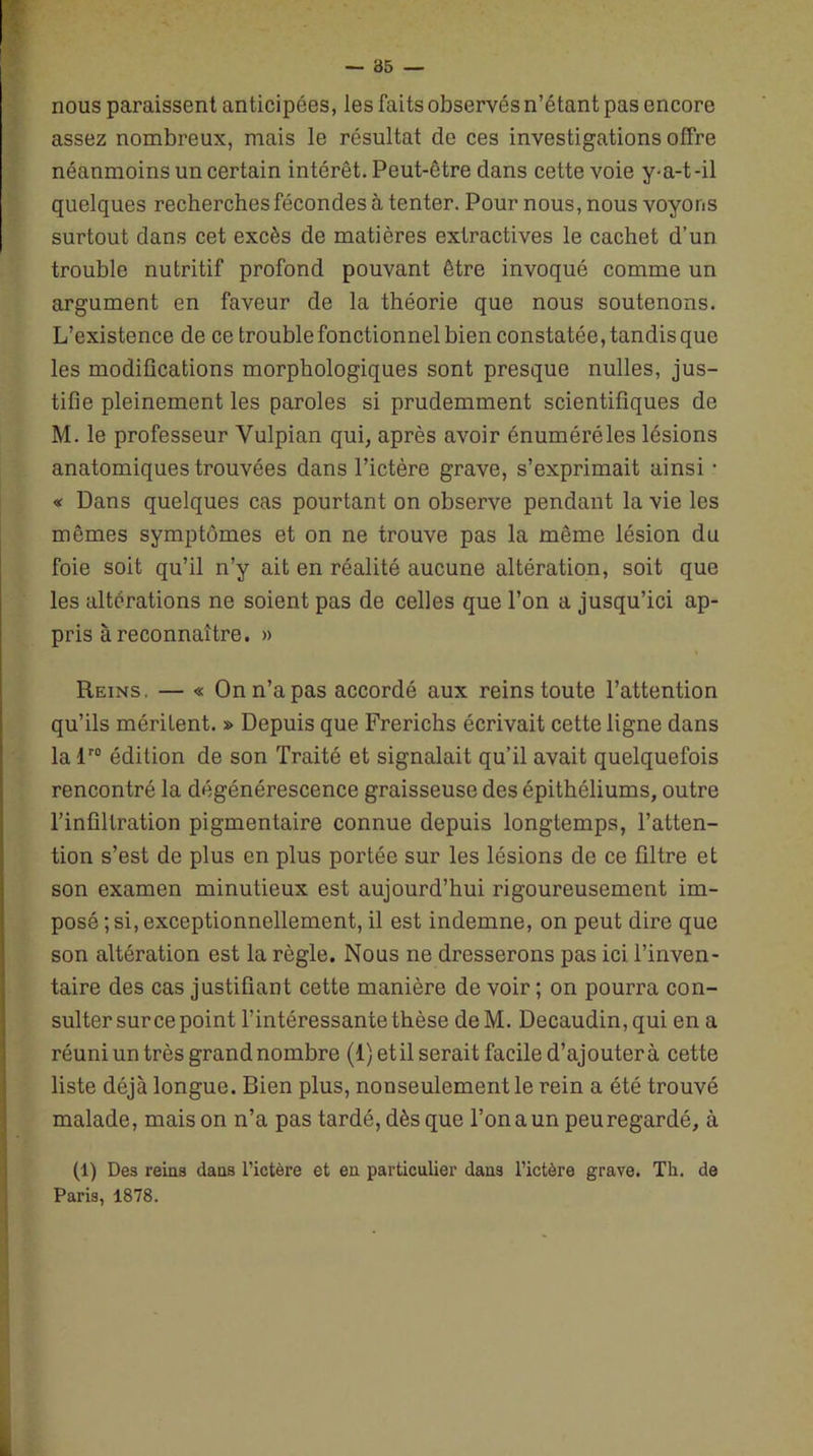 nous paraissent anticipées, les faits observés n’étant pas encore assez nombreux, mais le résultat de ces investigations offre néanmoins un certain intérêt. Peut-être dans cette voie y-a-t-il quelques recherches fécondes à tenter. Pour nous, nous voyons surtout dans cet excès de matières extractives le cachet d’un trouble nutritif profond pouvant être invoqué comme un argument en faveur de la théorie que nous soutenons. L’existence de ce trouble fonctionnel bien constatée, tandis que les modifications morphologiques sont presque nulles, jus- tifie pleinement les paroles si prudemment scientifiques de M. le professeur Yulpian qui, après avoir énuméréles lésions anatomiques trouvées dans l’ictère grave, s’exprimait ainsi • « Dans quelques cas pourtant on observe pendant la vie les mêmes symptômes et on ne trouve pas la même lésion du foie soit qu’il n’y ait en réalité aucune altération, soit que les altérations ne soient pas de celles que l’on a jusqu’ici ap- pris à reconnaître. » Reins. — « On n’a pas accordé aux reins toute l’attention qu’ils méritent. » Depuis que Frerichs écrivait cette ligne dans lalr0 édition de son Traité et signalait qu’il avait quelquefois rencontré la dégénérescence graisseuse des épithéliums, outre l’infiltration pigmentaire connue depuis longtemps, l’atten- tion s’est de plus en plus portée sur les lésions de ce filtre et son examen minutieux est aujourd’hui rigoureusement im- posé; si, exceptionnellement, il est indemne, on peut dire que son altération est la règle. Nous ne dresserons pas ici l’inven- taire des cas justifiant cette manière de voir ; on pourra con- sulter sur ce point l’intéressante thèse deM. Decaudin,qui en a réuni un très grand nombre (1) et il serait facile d’ajouter à cette liste déjà longue. Bien plus, nonseulement le rein a été trouvé malade, maison n’a pas tardé, dès que Ton a un peuregardé, à (1) Des reins dans l’ictère et en particulier dans l’ictère grave. Th. de