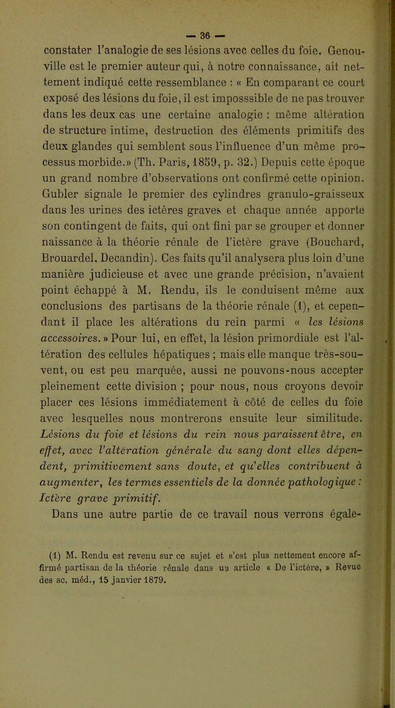 constater l’analogie de ses lésions avec celles du foie. Genou- ville est le premier auteur qui, à notre connaissance, ait net- tement indiqué cette ressemblance : « En comparant ce court exposé des lésions du foie, il est imposssible de ne pas trouver dans les deux cas une certaine analogie : môme altération de structure intime, destruction des éléments primitifs des deux glandes qui semblent sous l’influence d’un même pro- cessus morbide.» (Th. Paris, 1859, p. 32.) Depuis cette époque un grand nombre d’observations ont confirmé cette opinion. Gubler signale le premier des cylindres granulo-graisseux dans les urines des ictères graves et chaque année apporte son contingent de faits, qui ont fini par se grouper et donner naissance à la théorie rénale de l’ictère grave (Bouchard, Brouardel, Decandin). Ces faits qu’il analysera plus loin d’une manière judicieuse et avec une grande précision, n’avaient point échappé à M. Rendu, ils le conduisent même aux conclusions des partisans de la théorie rénale (1), et cepen- dant il place les altérations du rein parmi « les lésions accessoires. » Pour lui, en effet, la lésion primordiale est l’al- tération des cellules hépatiques ; mais elle manque très-sou- vent, ou est peu marquée, aussi ne pouvons-nous accepter pleinement cette division ; pour nous, nous croyons devoir placer ces lésions immédiatement à côté de celles du foie avec lesquelles nous montrerons ensuite leur similitude. Lésions du foie et lésions du rein nous paraissent être, en effet, avec l’altération générale du sang dont elles dépen- dent, primitivement sans doute, et qu'elles contribuent à augmenter, les termes essentiels de la donnée pathologique : Ict'ere grave qirimitif. Dans une autre partie de ce travail nous verrons égale- (1) M. Rendu est revenu sur ce sujet et s’est plus nettement encore af- firmé partisan de la théorie rénale dans uu article « De l’ictère, » Revue