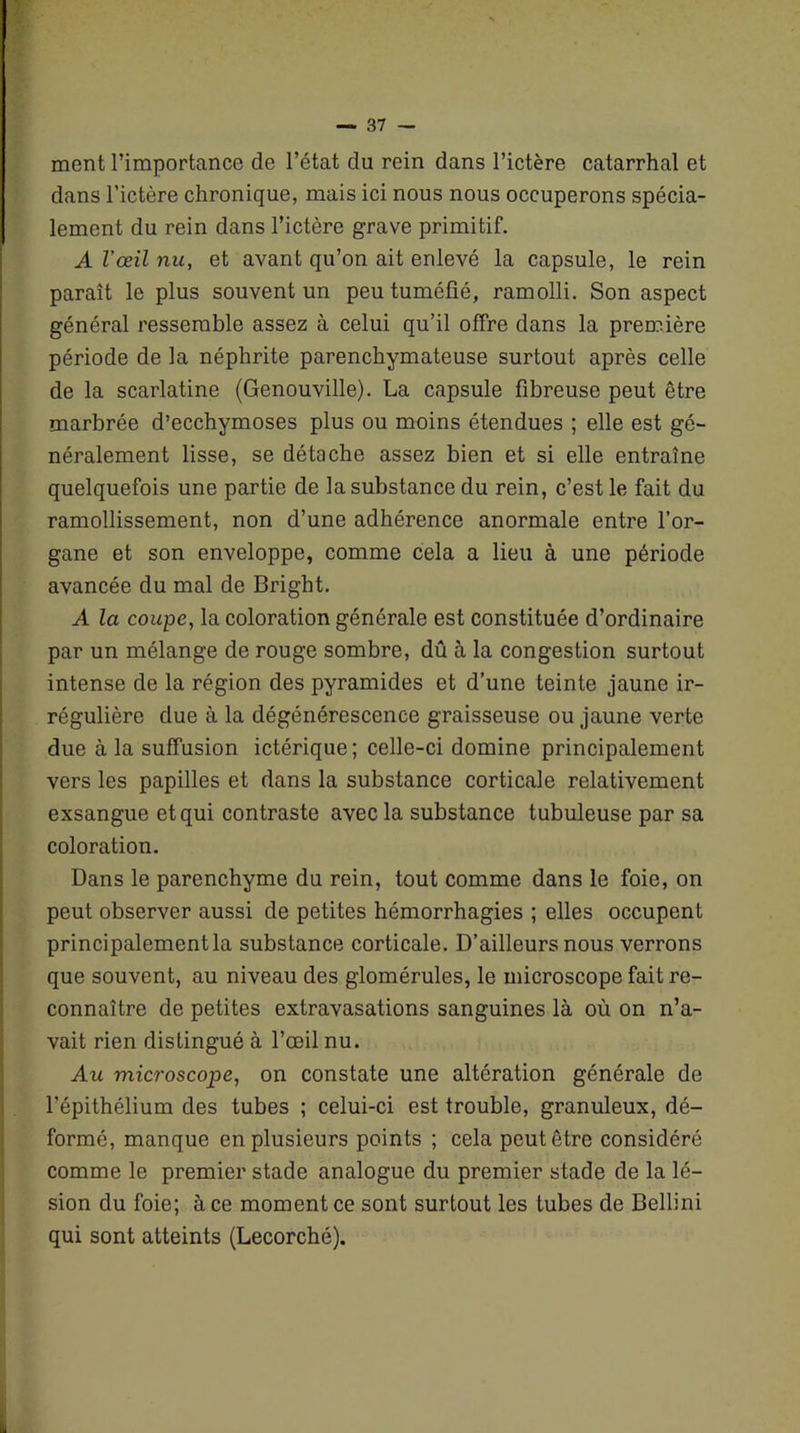 ment l’importance de l’état du rein dans l’ictère catarrhal et dans l’ictère chronique, mais ici nous nous occuperons spécia- lement du rein dans l’ictère grave primitif. A l’œil nu, et avant qu’on ait enlevé la capsule, le rein paraît le plus souvent un peu tuméfié, ramolli. Son aspect général ressemble assez à celui qu’il offre dans la première période de la néphrite parenchymateuse surtout après celle de la scarlatine (Genouville). La capsule fibreuse peut être marbrée d’ecchymoses plus ou moins étendues ; elle est gé- néralement lisse, se détache assez bien et si elle entraîne quelquefois une partie de la substance du rein, c’est le fait du ramollissement, non d’une adhérence anormale entre l’or- gane et son enveloppe, comme cela a lieu à une période avancée du mal de Bright. A la coupe, la coloration générale est constituée d’ordinaire par un mélange de rouge sombre, dû à la congestion surtout intense de la région des pyramides et d’une teinte jaune ir- régulière due à la dégénérescence graisseuse ou jaune verte due à la suffusion ictérique; celle-ci domine principalement vers les papilles et dans la substance corticale relativement exsangue et qui contraste avec la substance tubuleuse par sa coloration. Dans le parenchyme du rein, tout comme dans le foie, on peut observer aussi de petites hémorrhagies ; elles occupent principalement la substance corticale. D’ailleurs nous verrons que souvent, au niveau des glomérules, le microscope fait re- connaître de petites extravasations sanguines là où on n’a- vait rien distingué à l’œil nu. Au microscope, on constate une altération générale de l’épithélium des tubes ; celui-ci est trouble, granuleux, dé- formé, manque en plusieurs points ; cela peut être considéré comme le premier stade analogue du premier stade de la lé- sion du foie; à ce moment ce sont surtout les tubes de Bellini qui sont atteints (Lecorché).