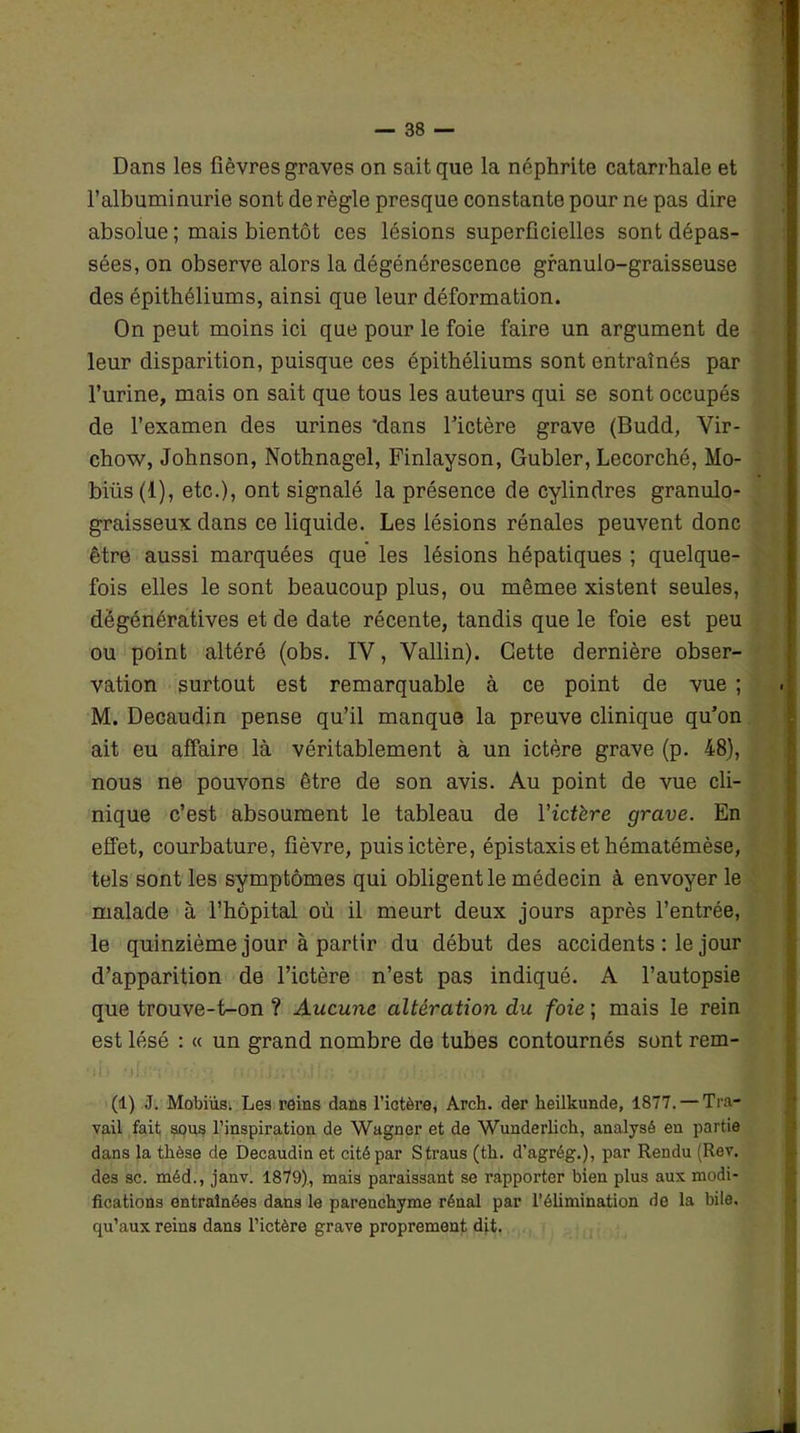 Dans les fièvres graves on sait que la néphrite catarrhale et l’albuminurie sont de règle presque constante pour ne pas dire absolue ; mais bientôt ces lésions superficielles sont dépas- sées, on observe alors la dégénérescence granulo-graisseuse des épithéliums, ainsi que leur déformation. On peut moins ici que pour le foie faire un argument de leur disparition, puisque ces épithéliums sont entraînés par l’urine, mais on sait que tous les auteurs qui se sont occupés de l’examen des urines 'dans fictère grave (Budd, Vir- chow, Johnson, Nothnagel, Finlayson, Gubler, Lecorché, Mo- biüs(l), etc.), ont signalé la présence de cylindres granulo- graisseux dans ce liquide. Les lésions rénales peuvent donc être aussi marquées que les lésions hépatiques ; quelque- fois elles le sont beaucoup plus, ou mêmee xistent seules, dégénératives et de date récente, tandis que le foie est peu ou point altéré (obs. IV, Vallin). Cette dernière obser- vation surtout est remarquable à ce point de vue ; M. Decaudin pense qu’il manque la preuve clinique qu’on ait eu affaire là véritablement à un ictère grave (p. 48), nous ne pouvons être de son avis. Au point de vue cli- nique c’est absoument le tableau de l’ictère grave. En effet, courbature, fièvre, puis ictère, épistaxis et hématémèse, tels sont les symptômes qui obligent le médecin à envoyer le malade à l’hôpital où il meurt deux jours après l’entrée, le quinzième jour à partir du début des accidents : le jour d’apparition de l’ictère n’est pas indiqué. A l’autopsie que trouve-t-on ? Aucune altération du foie ; mais le rein est lésé : « un grand nombre de tubes contournés sont rem- (1) J. Mobiüs. Les reins dans l’ictèi'e, Arch. der heilkunde, 1877. — Tra- vail fait sous l’inspiration de Wagner et de Wunderlich, analysé en partie dans la thèse de Decaudin et cité par Straus (th. d’agrég.), par Rendu (Rev. des sc. méd., janv. 1879), mais paraissant se rapporter bien plus aux modi- fications entraînées dans le parenchyme rénal par l’élimination de la bile, qu’aux reins dans l’ictère grave proprement dit.