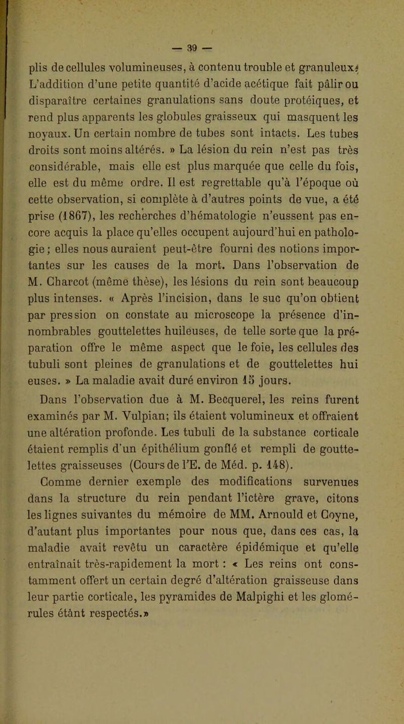 plis de cellules volumineuses, à contenu trouble et granuleux*; L’addition d’une petite quantité d’acide acétique fait pâlir ou disparaître certaines granulations sans doute protéiques, et rend plus apparents les globules graisseux qui masquent les noyaux. Un certain nombre de tubes sont intacts. Les tubes droits sont moins altérés. » La lésion du rein n’est pas très considérable, mais elle est plus marquée que celle du fois, elle est du même ordre. Il est regrettable qu’à l’époque où cette observation, si complète à d’autres points de vue, a été prise (1867), les recherches d’hématologie n’eussent pas en- core acquis la place qu’elles occupent aujourd’hui en patholo- gie ; elles nous auraient peut-être fourni des notions impor- tantes sur les causes de la mort. Dans l’observation de M. Charcot (même thèse), les lésions du rein sont beaucoup plus intenses. « Après l’incision, dans le suc qu’on obtient par pression on constate au microscope la présence d’in- nombrables gouttelettes huileuses, de telle sorte que la pré- paration offre le même aspect que le foie, les cellules des tubuli sont pleines de granulations et de gouttelettes hui euses. » La maladie avait duré environ 15 jours. Dans l’observation due à M. Becquerel, les reins furent examinés par M. Vulpian; ils étaient volumineux et offraient une altération profonde. Les tubuli de la substance corticale étaient remplis d’un épithélium gonflé et rempli de goutte- lettes graisseuses (Cours de l’E. de Méd. p. 148). Comme dernier exemple des modifications survenues dans la structure du rein pendant l’ictère grave, citons les lignes suivantes du mémoire de MM. Arnould et Coyne, d’autant plus importantes pour nous que, dans ces cas, la maladie avait revêtu un caractère épidémique et qu’elle entraînait très-rapidement la mort : « Les reins ont cons- tamment offert un certain degré d’altération graisseuse dans leur partie corticale, les pyramides de Malpighi et les glomé- rules étant respectés.»