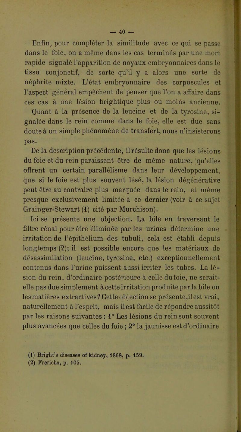 Enfin, pour compléter la similitude avec ce qui se passe dans le foie, on a môme dans les cas terminés par une mort rapide signalé l'apparition de noyaux embryonnaires dans le tissu conjonctif, de sorte qu’il y a alors une sorte de néphrite mixte. L’état embryonnaire des corpuscules et l'aspect général empêchent de penser que l’on a affaire dans ces cas à une lésion brightique plus ou moins ancienne. Quant à la présence de la leucine et de la tyrosine, si- gnalée dans le rein comme dans le foie, elle est due sans doute à un simple phénomène de transfert, nous n’insisterons pas. Delà description précédente, il résulte donc que les lésions du foie et du rein paraissent être de même nature, qu’elles offrent un certain parallélisme dans leur développement, que si le foie est plus souvent lésé, la lésion dégénérative peut être au contraire plus marquée dans le rein, et même presque exclusivement limitée à ce dernier (voir à ce sujet Grainger-Stewart (1) cité par Murchison). Ici se présente une objection. La bile en traversant le filtre rénal pour être éliminée par les urines détermine une irritation de l’épithélium des tubuli, cela est établi depuis longtemps (2); il est possible encore que les matériaux de désassimilation (leucine, tyrosine, etc.) exceptionnellement contenus dans l’urine puissent aussi irriter les tubes. La lé- sion du rein, d’ordinaire postérieure à celle du foie, ne serait- elle pas due simplement à cette irritation produite par la bile ou les matières extractives? Cette objection se présente,il est vrai, naturellement à l’esprit, mais il est facile de répondre aussitôt par les raisons suivantes : 1° Les lésions du rein sont souvent plus avancées que celles du foie ; 2° la jaunisse est d’ordinaire (1) Bright’s diseases ofkidney, 1868, p. 159. (2) Frerichs, p. 105.