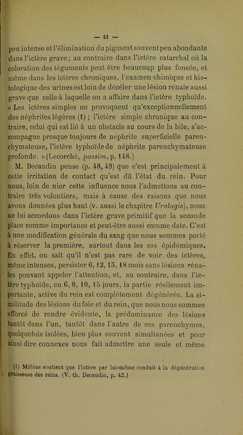 peu intense et l’élimination du pigment souventpeu abondante dans l’ictère grave ; au contraire dans l’ictère catarrhal où la coloration des téguments peut être beaucoup plus foncée, et même dans les ictères chroniques, l’examen chimique et his- tologique des urines est loin de décéler une lésion rénale aussi grave que celle à laquelle on a affaire dans l’ictère typhoïde. « Les ictères simples ne provoquent qu’exceptionnellement des néphrites légères (1) ; l’ictère simple chronique au con- traire, celui qui est lié à un obstacle au cours de la bile, s’ac- compagne presque toujours de néphrite superficielle paren- chymateuse, l’ictère typhoïde de néphrite parenchymateuse profonde. »(Lecorché, passim, p. 148.) M. Decaudin pense (p. 48, 49) que c’est principalement à cette irritation de contact qu’est dû l’état du rein. Pour nous, loin de nier cette influence nous l’admettons au con- traire très volontiers, mais à cause des raisons que nous avons données plus haut (v. aussi le chapitre Urologie), nous ne lui accordons dans l’ictère grave primitif que la seconde place comme importance et peut-être aussi comme date. C’est à une modification générale du sang que nous sommes porté à réserver la première, surtout dans les cas épidémiques. En effet, on sait qu’il n’est pas rare de voir des ictères, même intenses, persister 6,12, 15, 18 mois sans lésions réna- les pouvant appeler l’attention, et, au contraire, dans l’ic- tère typhoïde, en 6, 8, 10, 15 jours, la partie réellement im- portante, active du rein est complètement dégénérée. La si- militude des lésions dufoie et du rein, que nous nous sommes efforcé de rendre évidente, la prédominance des lésions tantôt dans l’un, tantôt dans l’autre de ces parenchymes, quelquefois isolées, bien plus souvent simultanées et pour ainsi dire connexes nous fait admettre une seule et même (1) Môbius soutient que l’ictère par lui-même conduit à la dégénération graisseuse des reins. (V. th. Decaudin, p. 42.)