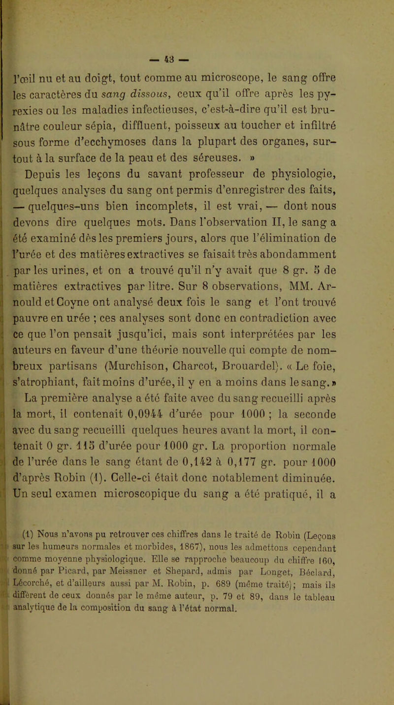 l’œil nu et au doigt, tout comme au microscope, le sang offre les caractères du sang dissous, ceux qu’il offre après les py- rexies ou les maladies infectieuses, c’est-à-dire qu’il est bru- nâtre couleur sépia, diffluent, poisseux au toucher et infiltré sous forme d’ecchymoses dans la plupart des organes, sur- tout à la surface de la peau et des séreuses. » Depuis les leçons du savant professeur de physiologie, quelques analyses du sang ont permis d’enregistrer des faits, — quelques-uns bien incomplets, il est vrai, — dont nous devons dire quelques mots. Dans l’observation II, le sang a été examiné dès les premiers jours, alors que l’élimination de l’urée et des matières extractives se faisait très abondamment par les urines, et on a trouvé qu’il n’y avait que 8 gr. S de matières extractives par litre. Sur 8 observations, MM. Ar- nould et Coyne ont analysé deux fois le sang et l’ont trouvé pauvre en urée ; ces analyses sont donc en contradiction avec ce que l’on pensait jusqu’ici, mais sont interprétées par les auteurs en faveur d’une théorie nouvelle qui compte de nom- breux partisans (Murchison, Charcot, Brouardel). « Le foie, s’atrophiant, fait moins d’urée, il y en a moins dans le sang. » La première analyse a été faite avec du sang recueilli après la mort, il contenait 0,0944 d’urée pour 1000 ; la seconde avec du sang recueilli quelques heures avant la mort, il con- tenait 0 gr. 113 d’urée pour 1000 gr. La proportion normale de l’urée dans le sang étant de 0,142 à 0,177 gr. pour 1000 d’après Robin (1). Celle-ci était donc notablement diminuée. Un seul examen microscopique du sang a été pratiqué, il a (1) Nous n’avons pu retrouver ces chiffres dans le traité de Robin (Leçons sur les humeurs normales et morbides, 1867), nous les admettons cependant ' comme moyenne physiologique. Elle se rapproche beaucoup du chiffre 160, donné par Picard, par Meissner et Shepard, admis par Longet, Béclard, •i Lêcorché, et d’ailleurs aussi par M. Robin, p. 6S9 (même traité); mais ils 1 diffèrent de ceux donnés par le même auteur, p. 79 et 89, dans le tableau analytique de la composition du sang à l’état normal. ...