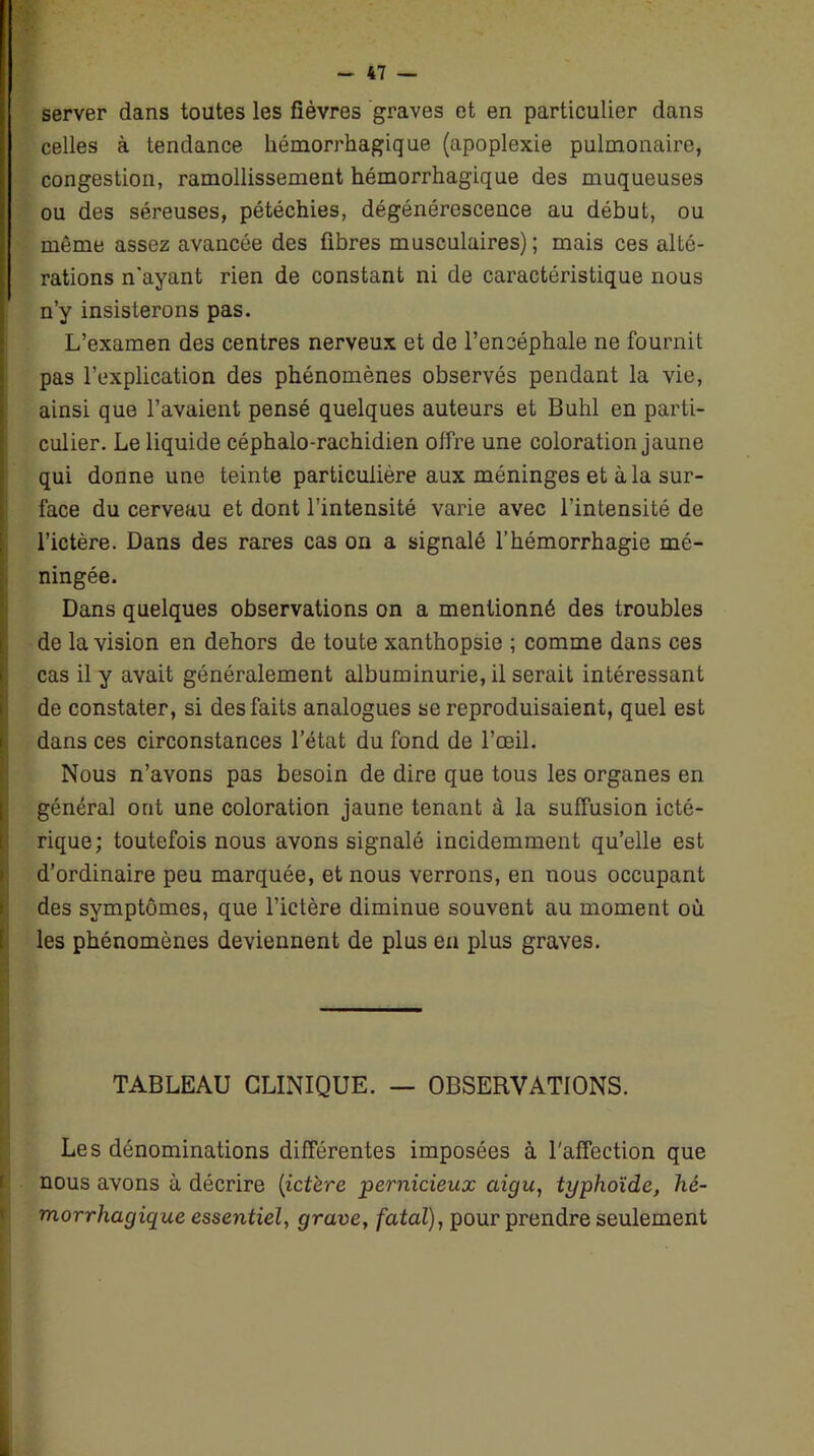 server dans toutes les fièvres graves et en particulier dans celles à tendance hémorrhagique (apoplexie pulmonaire, congestion, ramollissement hémorrhagique des muqueuses ou des séreuses, pétéchies, dégénérescence au début, ou même assez avancée des fibres musculaires); mais ces alté- rations n’ayant rien de constant ni de caractéristique nous n’y insisterons pas. L’examen des centres nerveux et de l’encéphale ne fournit pas l’explication des phénomènes observés pendant la vie, ainsi que l’avaient pensé quelques auteurs et Buhl en parti- culier. Le liquide céphalo-rachidien offre une coloration jaune qui donne une teinte particulière aux méninges et à la sur- face du cerveau et dont l’intensité varie avec l’intensité de l’ictère. Dans des rares cas on a signalé l’hémorrhagie mé- ningée. Dans quelques observations on a mentionné des troubles de la vision en dehors de toute xanthopsie ; comme dans ces cas il y avait généralement albuminurie, il serait intéressant de constater, si des faits analogues se reproduisaient, quel est dans ces circonstances l’état du fond de l’œil. Nous n’avons pas besoin de dire que tous les organes en général ont une coloration jaune tenant à la suffusion icté- rique; toutefois nous avons signalé incidemment qu’elle est d’ordinaire peu marquée, et nous verrons, en nous occupant des symptômes, que l’ictère diminue souvent au moment où les phénomènes deviennent de plus en plus graves. TABLEAU CLINIQUE. — OBSERVATIONS. Les dénominations différentes imposées à l'affection que nous avons à décrire (ictère pernicieux aigu, typhoïde, hé- morrhagique essentiel, grave, fatal), pour prendre seulement