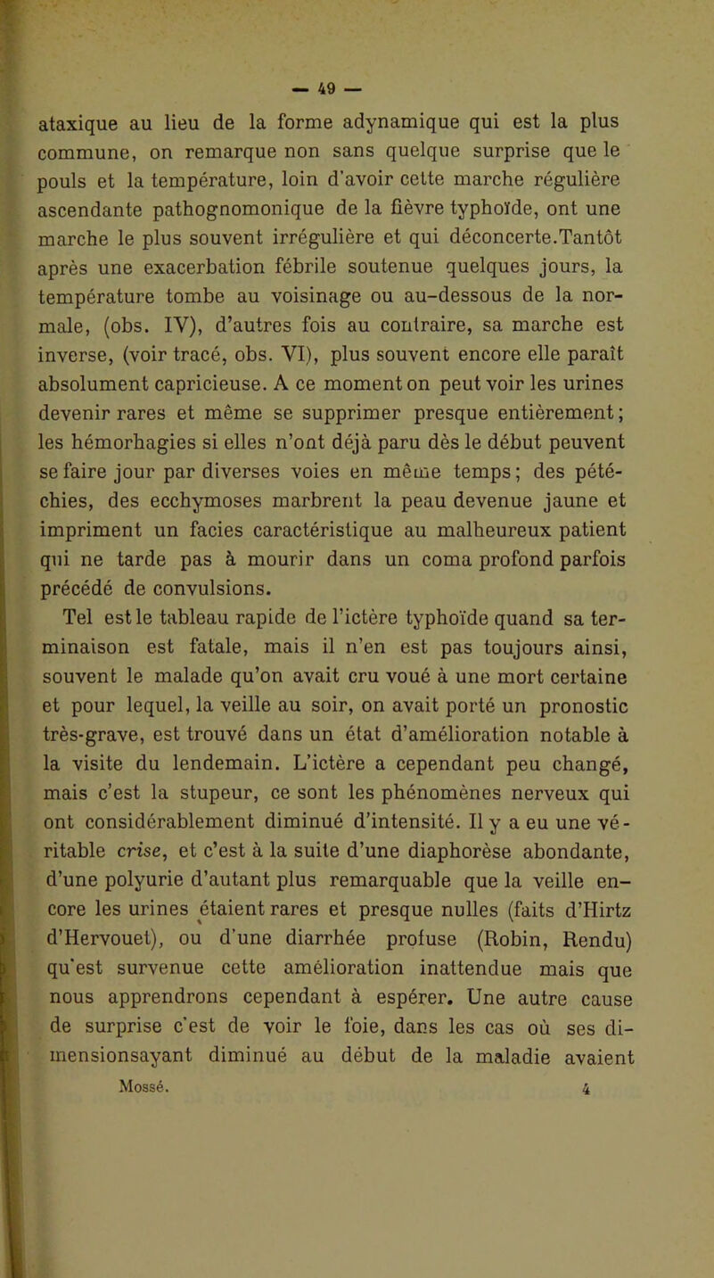 ataxique au lieu de la forme adynamique qui est la plus commune, on remarque non sans quelque surprise que le pouls et la température, loin d'avoir celte marche régulière ascendante pathognomonique de la fièvre typhoïde, ont une marche le plus souvent irrégulière et qui déconcerte.Tantôt après une exacerbation fébrile soutenue quelques jours, la température tombe au voisinage ou au-dessous de la nor- male, (obs. IY), d’autres fois au contraire, sa marche est inverse, (voir tracé, obs. VI), plus souvent encore elle paraît absolument capricieuse. A ce moment on peut voir les urines devenir rares et même se supprimer presque entièrement; les hémorhagies si elles n’ont déjà paru dès le début peuvent se faire jour par diverses voies en même temps; des pété- chies, des ecchymoses marbrent la peau devenue jaune et impriment un faciès caractéristique au malheureux patient qui ne tarde pas à mourir dans un coma profond parfois précédé de convulsions. Tel est le tableau rapide de l’ictère typhoïde quand sa ter- minaison est fatale, mais il n’en est pas toujours ainsi, souvent le malade qu’on avait cru voué à une mort certaine et pour lequel, la veille au soir, on avait porté un pronostic très-grave, est trouvé dans un état d’amélioration notable à la visite du lendemain. L’ictère a cependant peu changé, mais c’est la stupeur, ce sont les phénomènes nerveux qui ont considérablement diminué d’intensité. Il y a eu une vé- ritable crise, et c’est à la suite d’une diaphorèse abondante, d’une polyurie d’autant plus remarquable que la veille en- core les urines étaient rares et presque nulles (faits d’Hirtz d’Hervouet), ou d’une diarrhée profuse (Robin, Rendu) qu’est survenue cette amélioration inattendue mais que nous apprendrons cependant à espérer. Une autre cause de surprise c’est de voir le foie, dans les cas où ses di- inensionsayant diminué au début de la maladie avaient Mossé. 4