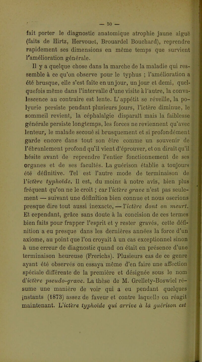 fait porter le diagnostic anatomique atrophie jaune aiguë (faits de Hirtz, Hervouet, Brouardel Bouchard), reprendre rapidement ses dimensions en même temps que survient l'amélioration générale. Il y a quelque chose dans la marche de la maladie qui res- semble à ce qu’on observe pour le typhus ; l’amélioration a été brusque, elle s’est faite en un jour, un jour et demi, quel- quefois même dans l’intervalle d'une visite à l'autre, la conva- lescence au contraire est lente. L’appétit se réveille, la po- lyurie persiste pendant plusieurs jours, l’ictère diminue, le sommeil revient, la céphalalgie disparaît mais la faiblesse générale persiste longtemps, les forces ne reviennent qu’avec lenteur, le malade secoué si brusquement et si profondément garde encore dans tout son êlre comme un souvenir de l’ébranlement profond qu’il vient d’éprouver, et on dirait qu’il hésite avant de reprendre l’entier fonctionnement de ses organes et de ses facultés. La guérison établie a toujours été définitive. Tel est l’autre mode de terminaison de l’ictère typhoïde. Il est, du moins à notre avis, bien plus fréquent qu’on ne le croit ; car l’ictère grave n’est pas seule- ment — suivant une définition bien connue et nous oserions presque dire tout aussi inexacte, — Yictère dont on meurt. Et cependant, grâce sans doute à la concision de ces termes bien faits pour frapper l’esprit et y rester gravés, cette défi- nition a eu presque dans les dernières années la force d’un axiome, au point que l’on croyait à un cas exceptionnel sinon à une erreur de diagnostic quand on était en présence d’une terminaison heureuse (Frerichs). Plusieurs cas de ce genre ayant été observés on essaya même d’en faire une affection spéciale différente de la première et désignée sous le nom d’zcfère pseudo-grave. La thèse de M. Grellety-Boswiel ré- sume une manière de voir qui a eu pendant quelques instants (1873) assez de faveur et contre laquelle on réagit maintenant. L'ictère typhoïde qui arrive à la guérison est