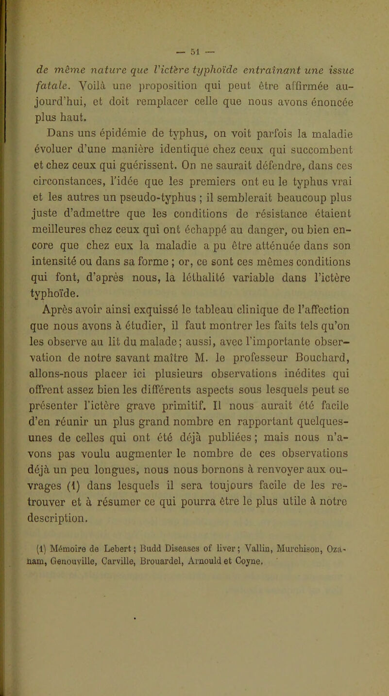 de même nature que Victère typhoïde entraînant une issue fatale. Voilà une proposition qui peut être affirmée au- jourd'hui, et doit remplacer celle que nous avons énoncée plus haut. Dans uns épidémie de typhus, on voit parfois la maladie évoluer d’une manière identique chez ceux qui succombent et chez ceux qui guérissent. On ne saurait défendre, dans ces circonstances, l’idée que les premiers ont eu le typhus vrai et les autres un pseudo-typhus ; il semblerait beaucoup plus juste d’admettre que les conditions de résistance étaient meilleures chez ceux qui ont échappé au danger, ou bien en- core que chez eux la maladie a pu être atténuée dans son intensité ou dans sa forme ; or, ce sont ces mêmes conditions qui font, d’après nous, la léthalité variable dans l’ictère typhoïde. Après avoir ainsi exquissé le tableau clinique de l’affection que nous avons à étudier, il faut montrer les faits tels qu’on les observe au lit du malade; aussi, avec l’importante obser- vation de notre savant maître M. le professeur Bouchard, allons-nous placer ici plusieurs observations inédites qui offrent assez bien les différents aspects sous lesquels peut se présenter l’ictère grave primitif. Il nous aurait été facile d’en réunir un plus grand nombre en rapportant quelques- unes de celles qui ont été déjà publiées ; mais nous n’a- vons pas voulu augmenter le nombre de ces observations déjà un peu longues, nous nous bornons à renvoyer aux ou- vrages (1) dans lesquels il sera toujours facile de les re- trouver et à résumer ce qui pourra être le plus utile à notre description. (1) Mémoire de Lebert; Budd Diseases of liver; Vallin, Murchison, Oza- ùam, Genouville, Carville, Brouardel, Arnould et Cojne.