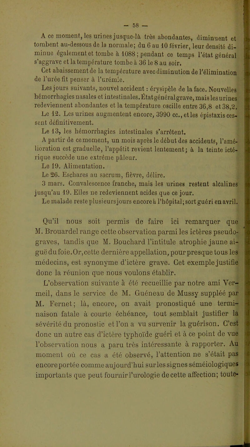 A cc moment, les urines jusque-là très abondantes, diminuent et tombent au-dessous de la normale; du 6 au 10 février, leur densité di- minue également et tombe à 1088; pendant ce temps l’état général s’aggrave et la température tombe à 36 le 8 au soir. Cet abaissement de la température avec diminution de l’élimination de l’urée fit penser à l’urémie. Les jours suivants, nouvel accident : érysipèle de la face. Nouvelles hémorrhagies nasales et intestinales. État général grave, maislesurines redeviennent abondantes et la température oscille entre 36,8 et 38,2. Le 12. Les urines augmentent encore, 3990 cc.,etles épistaxis ces- sent définitivement. Le 13, les hémorrhagies intestinales s’arrêtent. A partir de ce moment, un mois après le début des accidents, l’amé- lioration est graduelle, l’appétit revient lentement; à la teinte icté- rique succède une extrême pâleur. Le 19. Alimentation. Le 26. Eschares au sacrum, fièvre, délire. 3 mars. Convalescence franche, mais les urines restent alcalines jusqu’au 19. Elles ne redeviennent acides que ce jour. Le malade reste plusieurs jours encore h l’hôpital; sort guéri en avril. Qu’il nous soit permis de faire ici remarquer que M. Brouardel range cette observation parmi les ictères pseudo- graves, tandis que M. Bouchard l’intitule atrophie jaune ai- guë du foie. Or, cette dernière appellation, pour presque tous les médecins, est synonyme d’ictère grave. Cet exemple justifie donc la réunion que nous voulons établir. L’observation suivante à été recueillie par notre ami Ver- meil, dans le service de M. Guéneau de Mussy suppléé par M. Fernet; là, encore, on avait pronostiqué une termi- naison fatale à courte échéance, tout semblait justifier la sévérité du pronostic et l’on a vu survenir la guérison. C’est donc un autre cas d’ictère typhoïde guéri et à ce point de vue l’observation nous a paru très intéressante à rapporter. Au moment où ce cas a été observé, l’attention ne s’était pas encoreportée comme aujourd’hui surlessignes séméiologiques importants que peut fournir l’urologie de cette affection; toute-