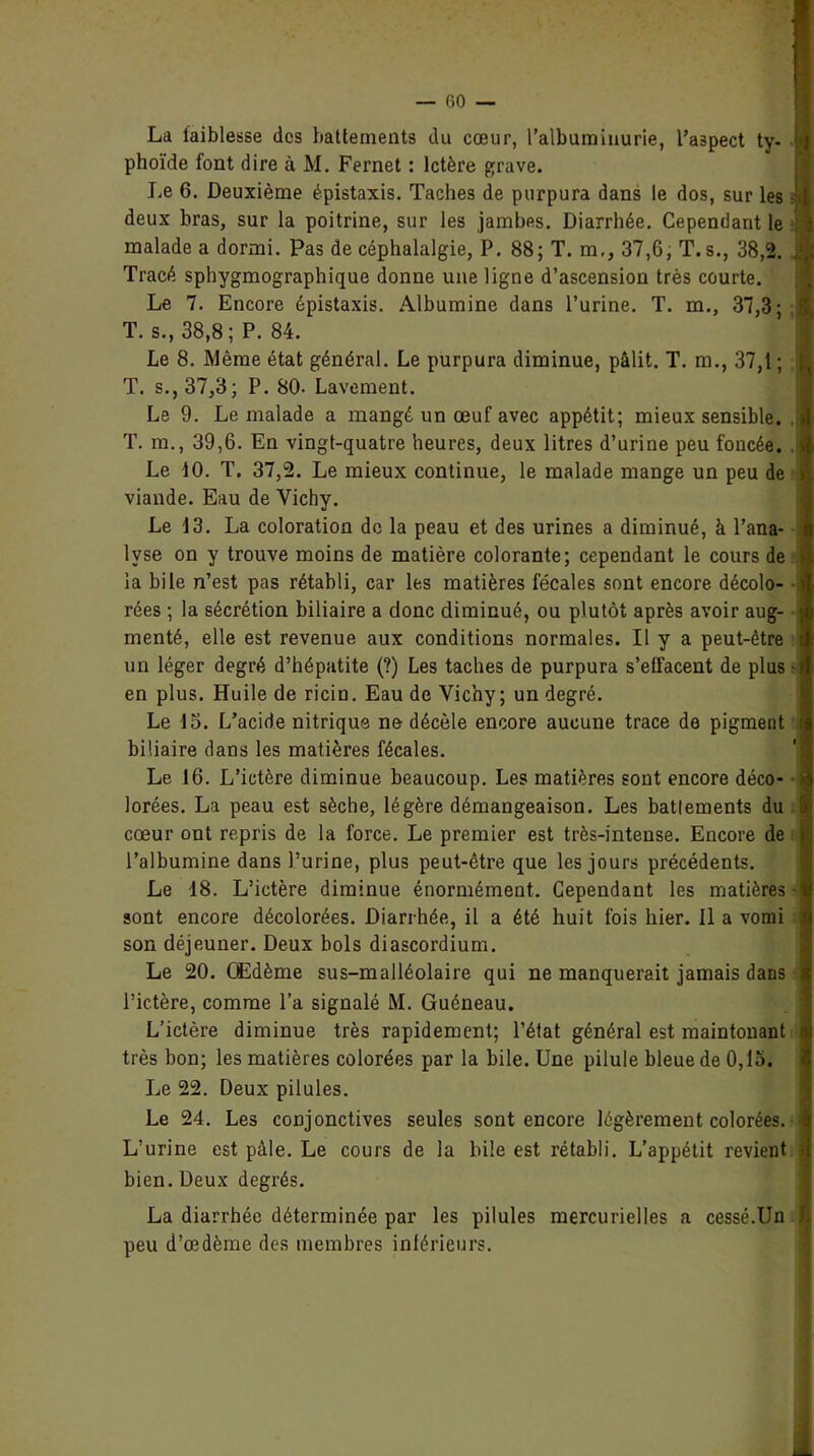 La faiblesse des battements du cœur, l'albuminurie, l’aspect ty- phoïde font dire à M. Fernet : Ictère grave. Le 6. Deuxième épistaxis. Taches de purpura dans le dos, sur les -T deux bras, sur la poitrine, sur les jambes. Diarrhée. Cependant le } j malade a dormi. Pas de céphalalgie, P. 88; T. m., 37,6, T. s., 38,2. Tracé sphygmographique donne une ligne d’ascension très courte. Le 7. Encore épistaxis. Albumine dans l’urine. T. m., 37,3; : T. s., 38,8; P. 84. Le 8. Même état général. Le purpura diminue, pâlit. T. m., 37,1 ; T. s., 37,3; P. 80. Lavement. Le 9. Le malade a mangé un œuf avec appétit; mieux sensible. T. m., 39,6. En vingt-quatre heures, deux litres d’urine peu foncée. . Le 10. T. 37,2. Le mieux continue, le malade mange un peu de viande. Eau de Vichy. Le 13. La coloration do la peau et des urines a diminué, à l’ana- 1 lyse on y trouve moins de matière colorante; cependant le cours de la hile n’est pas rétabli, car les matières fécales sont encore décolo- rées ; la sécrétion biliaire a donc diminué, ou plutôt après avoir aug- menté, elle est revenue aux conditions normales. Il y a peut-être un léger degré d’hépatite (?) Les taches de purpura s’effacent de plus i en plus. Huile de ricin. Eau de Vichy; un degré. Le 15. L’acide nitrique ne décèle encore aucune trace de pigment i biliaire dans les matières fécales. Le 16. L’ictère diminue beaucoup. Les matières sont encore déco- > lorées. La peau est sèche, légère démangeaison. Les battements du cœur ont repris de la force. Le premier est très-intense. Encore de l’albumine dans l’urine, plus peut-être que les jours précédents. Le 18. L’ictère diminue énormément. Cependant les matières • sont encore décolorées. Diarrhée, il a été huit fois hier. Il a vomi i son déjeuner. Deux bols diascordium. Le 20. Œdème sus-malléolaire qui ne manquerait jamais dans | l’ictère, comme l’a signalé M. Guéneau. L’ictère diminue très rapidement; l’état général est maintonant très bon; les matières colorées par la bile. Une pilule bleue de 0,15. Le 22. Deux pilules. Le 24. Les conjonctives seules sont encore légèrement colorées. L’urine est pâle. Le cours de la bile est rétabli. L’appétit revient bien. Deux degrés. La diarrhée déterminée par les pilules mercurielles a cessé.Un peu d’œdème des membres intérieurs.