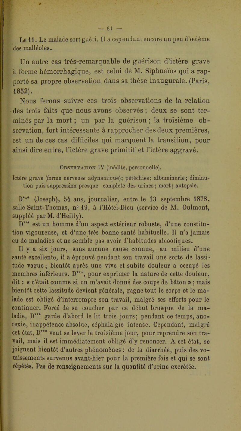 * Le 11. Le malade sort guéri. Il a cependant encore uu peu d’œdème des malléoles. Un autre cas trés-remarquable de guérison d’ictère grave à forme hémorrhagique, est celui de M. Siphnaïos qui a rap- porté sa propre observation dans sa thèse inaugurale. (Paris, 1832). Nous ferons suivre ces trois observations de la relation • des trois faits que nous avons observés ; deux se sont ter- minés par la mort ; un par la guérison ; la troisième ob- servation, fort intéressante à rapprocher des deux premières, est un de ces cas difficiles qui marquent la transition, pour ainsi dire entre, l’ictère grave primitif et l’ictère aggravé. Observation IV (inédite, personnelle). Ictère grave (forme nerveuse adynamique); pétéchies; albuminurie; diminu- tion puis suppression presque complète des urines; mort; autopsie. D*** (Joseph), 54 ans, journalier, entre le 13 septembre 1878, salle Saint-Thomas, n° 19, à l’Hôtel-Dieu (service de M. Oulmont, suppléé par M. d’Heilly). D* est un homme d’un aspect extérieur robuste, d’une constitu- tion vigoureuse, et d’une très bonne santé habituelle. Il n’a jamais eu de maladies et ne semble pas avoir d’habitudes alcooliques. Il y a six jours, sans aucune cause connue, au milieu d’une santé excellente, il a éprouvé pendant son travail une sorte de lassi- tude vague; bientôt après une vive et subite douleur a occupé les membres inférieurs. D***, pour exprimer la nature de cette douleur, dit : « c’était comme si on m’avait donné des coups de bâton » ; mais bientôt cette lassitude devient générale, gagne tout le corp3 et le ma- lade est obligé d’interrompre son travail, malgré ses efforts pour le continuer. Forcé de se coucher par ce début brusque de la ma- ladie, D*** garde d’abord le lit trois jours; pendant ce temps, ano- rexie, inappétence absolue, céphalalgie intense. Cependant, malgré cet état, D*** veut se lever le troisième jour, pour reprendre son tra- vail, mais il est immédiatement obligé d’y renoncer. A cet état, se joignent bientôt d’autres phénomènes : de la diarrhée, puis des vo- missements survenus avant-hier pour la première fois et qui se sont répétés. Pas de renseignements sur la quantité d’urine excrétée.