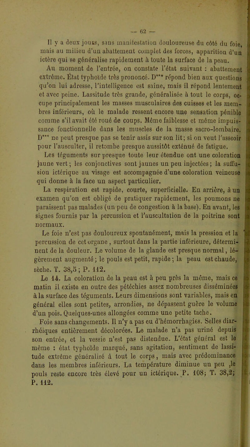 Il v a deux jouus, sans manifestation douloureuse du côté du foie, mais au milieu d’uu abattement complet des forces, apparition d’un ictère qui se généralise rapidement à toute la surface de la peau. Au moment de l’entrée, on constate l’état suivant : abattement extrême. État typhoïde très prononcé. D*** répond bien aux questions qu’on lui adresse, l’intelligence est saine, mais il répond lentement et avec peine. Lassitude très grande, généralisée à tout le corps, oc- cupe principalement les masses musculaires des cuisses et les mem- bres inférieurs, où le malade ressent encore une sensation pénible comme s’il avait été roué de coups. Même faiblesse et même impuis- sance fonctionnelle dans les muscles de la masse sacro-lombaire. D*’** ne peut presque pas se tenir assis sur son lit; si on veut l’asseoir pour l’ausculter, il retombe presque aussitôt exténué de fatigue. Les téguments sur presque toute leur étendue ont une coloration jaune vert; les conjonctives sont jaunes un peu injectées; la suffu- sion ictérique au visage est accompagnée d’une coloration veineuse qui donne à la face un aspect particulier. La respiration est rapide, courte, superficielle. En arrière, à un examen qu’on est obligé de pratiquer rapidement, les poumons ne paraissent pas malades (un peu de congestion à la base). En avant, les signes fournis par la percussion et l’auscultation de la poitrine sont normaux. Le foie n’est pas douloureux spontanément, mais la pression et la percussion de cet organe, surtout dans la partie inférieure, détermi- nent de la douleur. Le volume de la glande est presque normal, lé- gèrement augmenté ; le pouls est petit, rapide ; la peau est chaude, sèche. T. 38,5 ; P. 112. Le 14. La coloration de la peau est à peu près la même, mais ce matin il existe en outre des pétéchies assez nombreuses disséminées à la surface des téguments. Leurs dimensions sont variables, mais en général elles sont petites, arrondies, ne dépassent guère le volume d’un pois. Quelques-unes allongées comme une petite tache. Foie sans changements. Il n’y a pas eu d’hémorrhagies. Selles diar- rhéiques entièrement décolorées. Le malade n’a pas uriné depuis son entrée, et la vessie n’est pas distendue. L’état général est le môme : état typhoïde marqué, sans agitation, sentiment de lassi- tude extrême généralisé à tout le corps, mais avec prédominance dans les membres inférieurs. La température diminue un peu .le pouls reste encore très élevé pour un ictérique. P. 108; T. 38,2; P. 112.