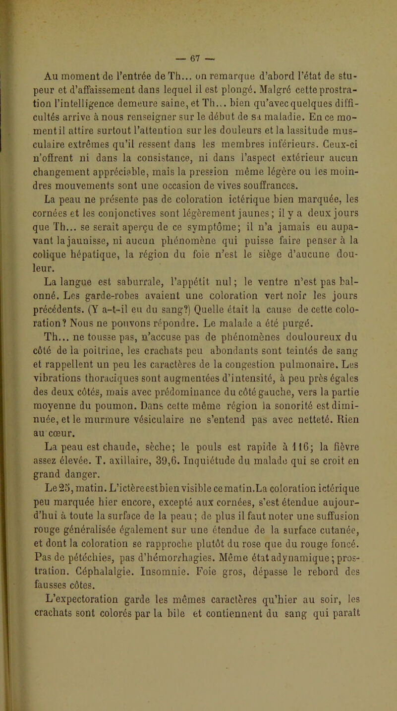 Au moment de l’entrée de Th... on remarque d’abord l’état de stu- peur et d'affaissement dans lequel il est plongé. Malgré cette prostra- tion l’intelligence demeure saine, et Th... bien qu’avec quelques diffi- cultés arrive à nous renseigner sur le début de sa maladie. En ce mo- mentil attire surtout l’attention sur les douleurs et la lassitude mus- culaire extrêmes qu’il ressent dans les membres inférieurs. Ceux-ci n’offrent ni dans la consistance, ni dans l’aspect extérieur aucun changement appréciable, mais la pression même légère ou les moin- dres mouvements sont une occasion de vives souffrances. La peau ne présente pas de coloration ictérique bien marquée, les cornées et les conjonctives sont légèrement jaunes ; il y a deux jours que Th... se serait aperçu de ce symptôme; il n’a jamais eu aupa- vant la jaunisse, ni aucun phénomène qui puisse faire penser à la colique hépatique, la région du foie n’est le siège d’aucune dou- leur. La langue est saburrale, l’appétit, nul ; le ventre n’est pas bal- onné. Les garde-robes avaient une coloration vert noir les jours précédents. (Y a-t-il eu du sang?) Quelle était la cause de cette colo- ration? Nous ne pouvons répondre. Le malade a été purgé. Th... ne tousse pas, n’accuse pas de phénomènes douloureux du côté de la poitrine, les crachats peu abondants sont teintés de sang et rappellent un peu les caractères de la congestion pulmonaire. Les vibrations thoraciques sont augmentées d’intensité, à peu près égales des deux côtés, mais avec prédominance du côté gauche, vers la partie moyenne du poumon. Dans cette même région la sonorité est dimi- nuée, et le murmure vésiculaire ne s’entend pas avec netteté. Rien au cœur. La peau est chaude, sèche; le pouls est rapide à 11G ; la fièvre assez élevée. T. axillaire, 39,6. Inquiétude du malade qui se croit en grand danger. Le 25, matin. L’ictèreest bien visible ce matin.La coloration ictérique peu marquée hier encore, excepté aux cornées, s’est étendue aujour- d’hui à toute la surface de la peau ; de plus il faut noter une suffusion rouge généralisée également sur une étendue de la surface cutanée, et dont la coloration se rapproche plutôt du rose que du rouge foncé. Pas de pétéchies, pas d'hémorrhagies. Même étatadynamique; pros- tration. Céphalalgie. Insomnie. Foie gros, dépasse le rebord des fausses côtes. L’expectoration garde les mêmes caractères qu’hier au soir, les crachats sont colorés par la bile et contiennent du sang qui paraît