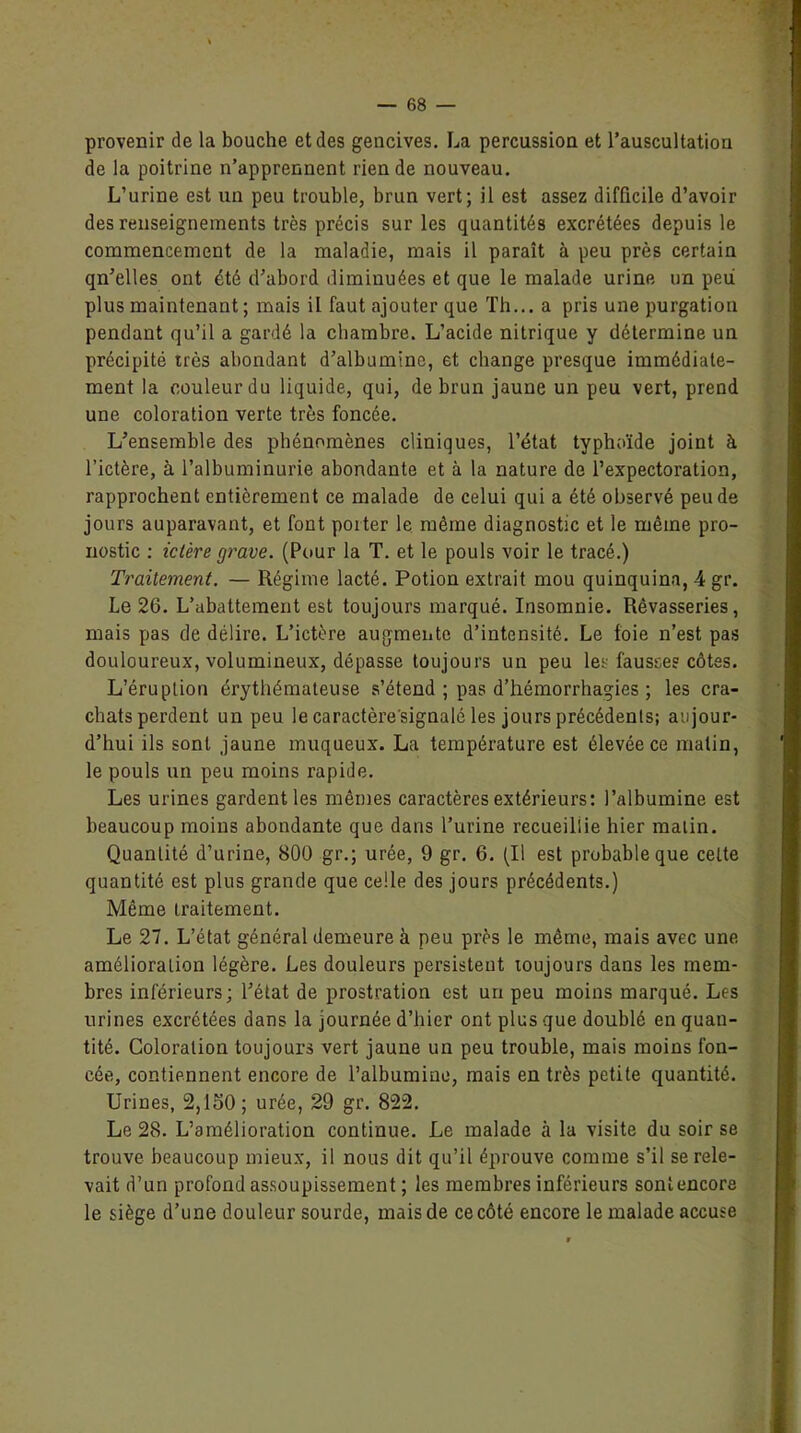 provenir de la bouche et des gencives. La percussion et l’auscultation de la poitrine n’apprennent rien de nouveau. L’urine est un peu trouble, brun vert; il est assez difficile d’avoir des renseignements très précis sur les quantités excrétées depuis le commencement de la maladie, mais il paraît à peu près certain qn’elles ont été d’abord diminuées et que le malade urine un peii plus maintenant ; mais il faut ajouter que Th... a pris une purgation pendant qu’il a gardé la chambre. L’acide nitrique y détermine un précipité très abondant d’albumine, et change presque immédiate- ment la couleur du liquide, qui, de brun jaune un peu vert, prend une coloration verte très foncée. L’ensemble des phénomènes cliniques, l’état typhoïde joint à l’ictère, à l’albuminurie abondante et à la nature de l’expectoration, rapprochent entièrement ce malade de celui qui a été observé peu de jours auparavant, et font porter le même diagnostic et le même pro- nostic : ictère grave. (Pour la T. et le pouls voir le tracé.) Traitement. — Régime lacté. Potion extrait mou quinquina, 4 gr. Le 26. L’abattement est toujours marqué. Insomnie. Rêvasseries, mais pas de délire. L’ictère augmente d’intensité. Le foie n’est pas douloureux, volumineux, dépasse toujours un peu les fausses côtes. L’éruption érythémateuse s’étend ; pas d’hémorrhagies ; les cra- chats perdent un peu le caractère'signalé les jours précédents; aujour- d’hui ils sont jaune muqueux. La température est élevée ce malin, le pouls un peu moins rapide. Les urines gardent les mêmes caractères extérieurs: l’albumine est beaucoup moins abondante que dans l’urine recueillie hier malin. Quantité d’urine, 800 gr.; urée, 9 gr. 6. (Il est probable que celte quantité est plus grande que celle des jours précédents.) Même Lraitement. Le 27. L’état général demeure à peu près le même, mais avec une amélioration légère. Les douleurs persistent toujours dans les mem- bres inférieurs; l’état de prostration est un peu moins marqué. Les urines excrétées dans la journée d’hier ont plus que doublé en quan- tité. Coloration toujours vert jaune un peu trouble, mais moins fon- cée, contiennent encore de l’albumine, mais en très petite quantité. Urines, 2,150; urée, 29 gr. 822. Le 28. L’amélioration continue. Le malade à la visite du soir se trouve beaucoup mieux, il nous dit qu’il éprouve comme s’il se rele- vait d’un profond assoupissement ; les membres inférieurs sontencore le siège d’une douleur sourde, mais de ce côté encore le malade accuse