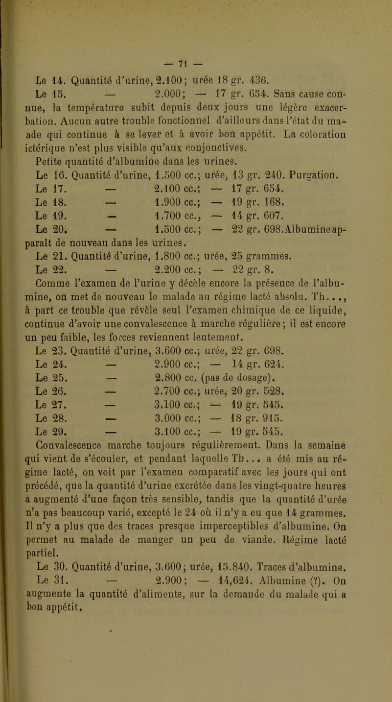 19 gr. 168. 14 gr. 607. 22 gr. 698.Albumineap- 25 grammes. 22 gr. 8. Le 14. Quantité d’urine, 2.1Û0; urée 18gr. 436. Le 15. — 2.000; — 17 gr. 654. Sans cause con- nue, la température subit depuis deux jours une légère exacer- bation. Aucun autre trouble fonctionnel d’ailleurs dans l’état du ma- ade qui continue à se lever et à avoir bon appétit. La coloration ictérique n’est plus visible qu’aux conjonctives. Petite quantité d’albumine dans les urines. Le 16. Quantité d’urine, 1.500 cc.; urée, 13 gr. 240. Purgation. Le 17. — 2.100 cc.; — 17 gr. 654. Le 18. — 1.900 cc.; — Le 19. — 1.700 cc., — Le 20. — 1.500 cc.; — paraît de nouveau dans les urines. Le 21. Quantité d’urine, 1.800 cc.; urée, Le 22. — 2.200 cc. ; Comme l’examen de l’urine y décèle encore la présence de l’albu- mine, on met de nouveau le malade au régime lacté absolu. Th.. à part ce trouble que révèle seul l’examen chimique de ce liquide, continue d’avoir une convalescence à marche régulière; il est encore un peu faible, les forces reviennent lentement. Le 23. Quantité d’urine, 3.600 cc.; urée, 22 gr. 698. Le 24. — 2.900 cc.; — 14 gr. 624. Le 25. — 2.800 cc. (pas de dosage). Le 26. — 2.700 cc.; urée, 20 gr. 528. Le 27. — 3.100 cc.; — 19 gr. 545. Le 28. — 3.000 cc.; — 18 gr. 915. Le 29. — 3.100 cc.; — 19 gr. 545. Convalescence marche toujours régulièrement. Dans la semaine qui vient de s’écouler, et pendant laquelle Th... a été mis au ré- gime lacté, on voit par l’examen comparatif avec les jours qui ont précédé, que la quantité d’urine excrétée dans les vingt-quatre heures a augmenté d’une façon très sensible, tandis que la quantité d’urée n’a pas beaucoup varié, excepté le 24 où il n’y a eu que 14 grammes. Il n’y a plus que des traces presque imperceptibles d’albumine. On permet au malade de manger un peu de viande. Régime lacté partiel. Le 30. Quantité d’urine, 3.600; urée, 15.840. Traces d’albumine. Le 31. — 2.900; — 14,624. Albumine (?). On augmente la quantité d’aliments, sur la demande du malade qui a bon appétit.