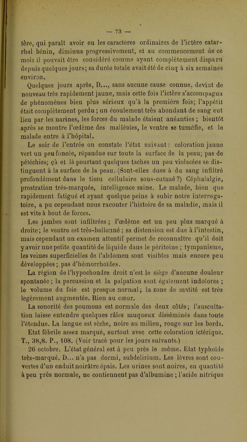 tère, qui parait avoir eu les caractères ordinaires de l’ictère catar- rhal bénin, diminua progressivement, et au commencement de ce mois il pouvait être considéré comme ayant complètement disparu depuis quelques jours; sa durée totale avait été de cinq à six semaines environ. Quelques jours après, D..., sans aucune cause connue, devint de nouveau très rapidement jaune, mais cette fois l’ictère s’accompagna de phénomènes bien plus sérieux qu’à la première fois; l’appétit était complètement perdu ; un écoulement très abondant de sang eut lieu par les narines, les forces du malade étaient anéanties ; bientôt après se montre l’œdème des malléoles, le ventre se tuméfie, et le malade entre à l’hôpital. Le soir de l’entrée on constate l’état suivant: coloration jaune vert un peu foncée, répandue sur toute la surface de la peau; pas de pétéchies; çà et là pourtant quelques taches un peu violacées se dis- tinguent à la surface de la peau. (Sont-elles dues à du sang infiltré profondément dans le tissu cellulaire sous-cutané?) Céphalalgie, prostration très-marquée, intelligence saine. Le malade, bien que rapidement fatigué et ayant quelque peine à subir notre interroga- toire, a pu cependant nous raconter l’histoire de sa maladie, mais il est vite à bout de forces. Les jambes sont infiltrées ; l’œdème est un peu plus marqué à droite; le ventre est très-ballonné ; sa. distension est due à l’intestin, mais cependant un examen attentif permet de reconnaître qu’il doit y avoir une petite quantitéde liquide dans le péritoine; tympanisme, les veines superficielles de l’abdomen sont visibles mais encore peu développées ;.pas d’hémorrboïdes. La région de l’hypochondre droit n’est le siège d’aucune douleur spontanée ; la percussion et la palpation sont également indolores ; le volume du foie est presque normal ; la zone de inatité est très légèrement augmentée. Rien au cœur. La sonorité des poumons est normale des deux côtés; l’ausculta- tion laisse entendre quelques râles muqueux disséminés dans toute l’étendue. La langue est sèche, noire au milieu, rouge sur les bords. Etat fébrile assez marqué, surtout avec cette coloration ictérique. T., 38,8. P., 108. (Voir tracé pour les jours suivants.) 26 octobre. L’état général esta peu près le même. Etat typhoïde très-marqué. D... n’a pas dormi, subdelirium. Les lèvres sont cou- vertes d’un enduit noirâtre épais. Les urines sont noires, en quantité à peu près normale, ne contiennent pas d’albumine ; l’acide nitrique