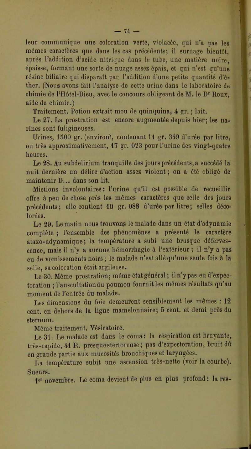 leur communique une coloration verte, violacée, qui n'a pas les mômes caractères que dans les cas précédents; il surnage bientôt, après l’addition d’acide nitrique dans le tube, une matière noire, épaisse, formant une sorte de nuage assez épais, et qui n’est qu’une résine biliaire qui disparaît par l’addition d’une petite quantité d’é- ther. (Nous avons fait l’analyse de cette urine dans le laboratoire de chimie de l’Hôtel-Dieu, avec le concours obligeant de M. le D1' Roux, aide de chimie.) Traitement. Potion extrait mou de quinquina, 4 gr. ; lait. Le 27. La prostration est encore augmentée depuis hier; les na- rines sont fuligineuses. Urines, 1500 gr. (environ\ contenant 1 1 gr. 349 d’urée par litre, ou très approximativement, 17 gr. 023 pour l’urine des vingt-quatre heures. Le 28. Au subdelirium tranquille des jours précédents, a succédé la nuit dernière un délire d’action assez violent ; on a été obligé de maintenir D... dans son lit. Mictions involontaires: l’urine qu’il est possible de recueillir offre à peu de chose près les mômes caractères que celle des jours précédents; elle contient 10 gr. 088 d’urée par litre; selles déco- lorées. Le 29. Le matin nous trouvons le malade dans un état d’adynamie complète ; l’ensemble des phénomènes a présenté le caractère ataxo-adynamique; la température a subi une brusque déferves- cence, mais il n’y a aucune hémorrhagie à l’extérieur ; il n’y a pas eu de vomissements noirs ; le malade n’est allé qu’une seule fois à la selle, sa coloration était argileuse. Le 30. Môme prostration; même état général; il n’y pas eu d’expec- toration ; l’auscultation du poumon fournit les mêmes résultats qu’au moment de l’entrée du malade. Les dimensions du foie demeurent sensiblement les mêmes : 12 cent, en dehors de la ligne mamelonnaire; 5 cent, et demi près du sternum. Même traitement. Vésicatoire. Le 31. Le malade est dans le coma: la respiration est bruyante, très-rapide, 41 R. presquestertoreuse; pas d’expectoration, bruit dû en grande partie aux mucosités bronchiques et laryngées. I,a température subit une ascension très-nette (voir la courbe). Sueurs. |0f novembre. Le coma devient de plus en plus profond: la res-