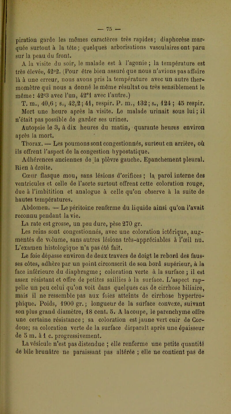 piratiou garde les mêmes caractères très rapides; diaphorèse mar- quée surtout à la tête; quelques arborisations vasculaires ont paru sur la peau du front. A la visite du soir, le malade est il l’agonie ; la température est très élevée, 42°2. (Pour être bien assuré que nous n’avions pas affaire là à une erreur, nous avons pris la température avec un autre ther- momètre qui nous a donné le môme résultat ou très sensiblement le môme: 42°3 avec l’un, 42°i avec l’autre.) T. m., 40,6; s., 42,2; 41, respir. P. m., 132; s., 124 ; 45 respir. Mort une heure après la visite. Le malade urinait sous lui ; il n’était pas possible de garder ses urines. Autopsie le 3, à dis heures du matin, quarante heures environ après la mort. Tborax. — Les poumons sont congestionnés, surtout en arrière, où ils offrent l’aspect de la congestion hypostatique. Adhérences anciennes de la plèvre gauche. Epanchement pleural. Rien à droite. Cœur flasque mou, sans lésions d’orifices ; la paroi interne des ventricules et celle de l’aorte surtout offrent cette coloration rouge, due à l’imbitition et analogue à celle qu’on observe à la suite de hautes températures. Abdomen. — Le péritoine renferme du liquide ainsi qu'on l’avait reconnu pendant la vie. La rate est grosse, un peu dure, pèse 270 gr. Les reins sont congestionnés, avec une coloration ictérique, aug- mentés de volume, sans autres lésions très-appréciables à l’œil nu. L’examen histologique n’a pas été fait. Le foie dépasse environ de deux travers de doigt le rebord des faus- ses côtes, adhère par un point circonscrit de son bord supérieur, à la face inférieure du diaphragme ; coloration verte à la surface ; il est assez résistant et offre de petites saillies à la surface. L’aspect rap- pelle un peu celui qu’on voit dans quelques cas de cirrhose biliaire, mais il ne ressemble pas aux foies atteints de cirrhose hypertro- phique. Poids, 1900 gr. ; longueur de la surface convexe, suivant son plus grand diamètre, 18 cent. 5. A lacoupe, le parenchyme offre une certaine résistance ; sa coloration est jaune vert cuir de Cor- doue; sa coloration verte de la surface disparait après une épaisseur de 5 m. à 1 c. progressivement. La vésicule n’est pas distendue ; elle renferme une petite quantité de bile brunâtre ne paraissant pas altérée ; elle ne contient pas de