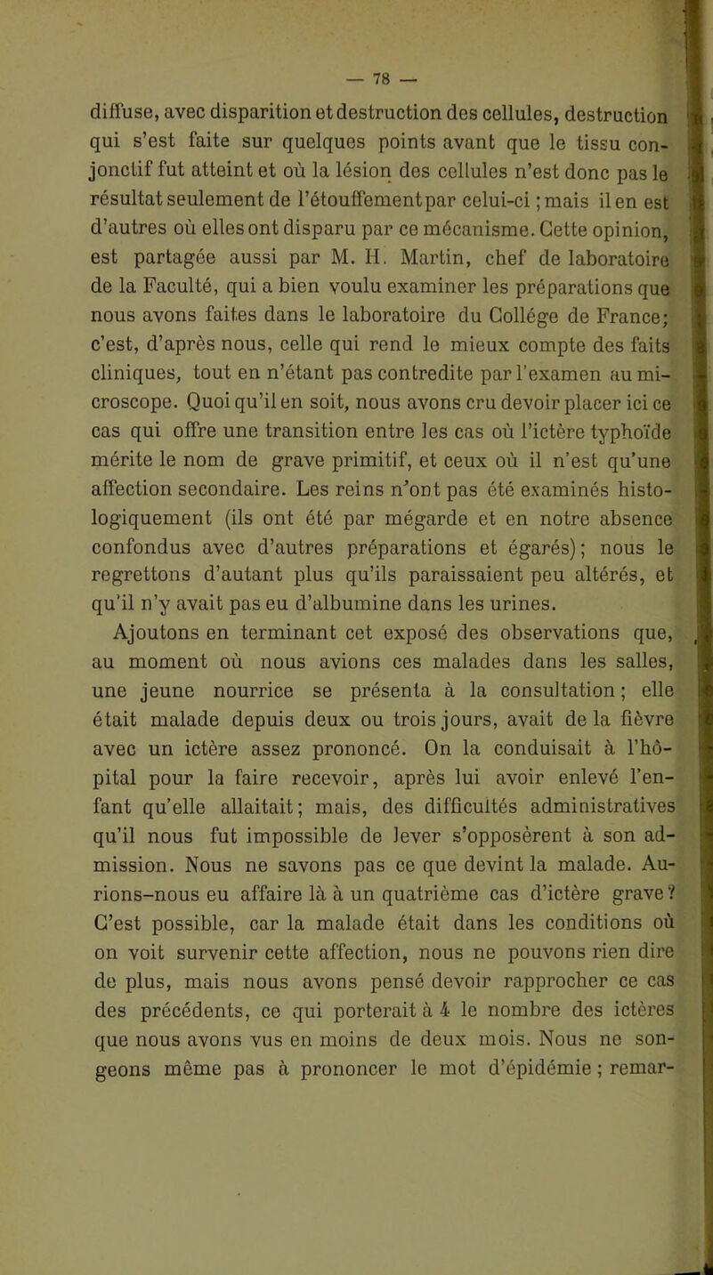 diffuse, avec disparition et destruction des cellules, destruction qui s’est faite sur quelques points avant que le tissu con- jonctif fut atteint et où la lésion des cellules n’est donc pas le résultat seulement de l’étouffement par celui-ci ;mais il en est d’autres où elles ont disparu par ce mécanisme. Cette opinion, est partagée aussi par M. H. Martin, chef de laboratoire de la Faculté, qui a bien voulu examiner les préparations que nous avons faites dans le laboratoire du Collège de France; c’est, d’après nous, celle qui rend le mieux compte des faits cliniques, tout en n’étant pas contredite par l’examen au mi- croscope. Quoi qu’il en soit, nous avons cru devoir placer ici ce cas qui offre une transition entre les cas où l’ictère typhoïde mérite le nom de grave primitif, et ceux où il n’est qu’une affection secondaire. Les reins n’ont pas été examinés histo- logiquement (ils ont été par mégarde et en notre absence confondus avec d’autres préparations et égarés) ; nous le regrettons d’autant plus qu’ils paraissaient peu altérés, et qu'il n’y avait pas eu d’albumine dans les urines. Ajoutons en terminant cet exposé des observations que, au moment où nous avions ces malades dans les salles, une jeune nourrice se présenta à la consultation ; elle était malade depuis deux ou trois jours, avait delà fièvre avec un ictère assez prononcé. On la conduisait à l’hô- pital pour la faire recevoir, après lui avoir enlevé l’en- fant quelle allaitait; mais, des difficultés administratives qu’il nous fut impossible de lever s’opposèrent à son ad- mission. Nous ne savons pas ce que devint la malade. Au- rions-nous eu affaire là à un quatrième cas d’ictère grave? C’est possible, car la malade était dans les conditions où on voit survenir cette affection, nous ne pouvons rien dire de plus, mais nous avons pensé devoir rapprocher ce cas des précédents, ce qui porterait à 4 le nombre des ictères que nous avons vus en moins de deux mois. Nous ne son- geons môme pas à prononcer le mot d’épidémie ; remar-