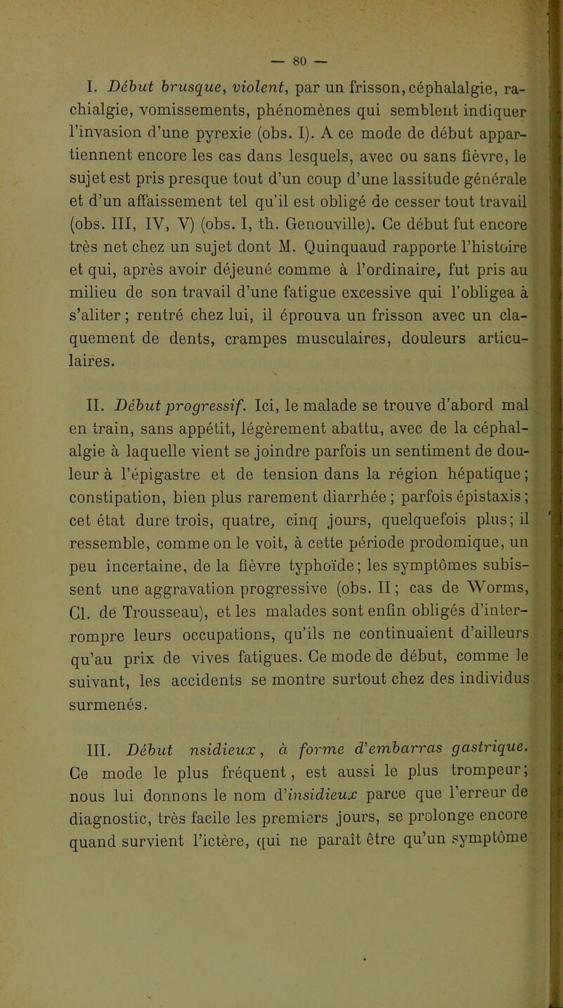 I. Début brusque, violent, par un frisson, céphalalgie, ra- chialgie, vomissements, phénomènes qui semblent indiquer l’invasion d’une pyrexie (obs. I). A ce mode de début appar- tiennent encore les cas dans lesquels, avec ou sans fièvre, le sujet est pris presque tout d’un coup d’une lassitude générale et d’un affaissement tel qu’il est obligé de cesser tout travail (obs. III, IV, V) (obs. I, th. GenouvilleJ. Ce début fut encore très net chez un sujet dont M. Quinquaud rapporte l’histoire et qui, après avoir déjeuné comme à l’ordinaire, fut pris au milieu de son travail d’une fatigue excessive qui l’obligea à s’aliter ; rentré chez lui, il éprouva un frisson avec un cla- quement de dents, crampes musculaires, douleurs articu- laires. \ II. Début progressif. Ici, le malade se trouve d’abord mal en train, sans appétit, légèrement abattu, avec de la céphal- algie à laquelle vient se joindre parfois un sentiment de dou- leur à l’épigastre et de tension dans la région hépatique ; constipation, bien plus rarement diarrhée ; parfois épistaxis ; cet état dure trois, quatre, cinq jours, quelquefois plus; il ressemble, comme on le voit, à cette période prodomique, un peu incertaine, de la fièvre typhoïde; les symptômes subis- sent une aggravation progressive (obs. II ; cas de Worms, Cl. de Trousseau), et les malades sont enfin obligés d’inter- rompre leurs occupations, qu’ils ne continuaient d’ailleurs qu’au prix de vives fatigues. Ce mode de début, comme le suivant, les accidents se montre surtout chez des individus surmenés. III. Début nsidieux, à forme d'embarras gastrique. Ce mode le plus fréquent, est aussi le plus trompeur; nous lui donnons le nom d'insidieux parce que l’erreur de diagnostic, très facile les premiers jours, se prolonge encore quand survient l’ictère, qui ne paraît être qu’un symptôme