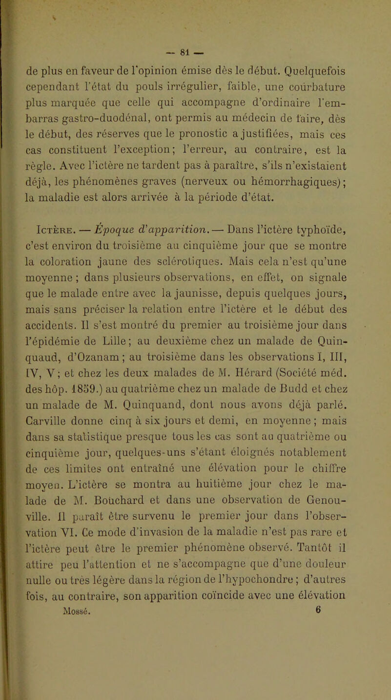 — 81 — de plus en faveur de l'opinion émise dès le début. Quelquefois cependant l'état du pouls irrégulier, faible, une courbature plus marquée que celle qui accompagne d’ordinaire l'em- barras gastro-duodénal, ont permis au médecin de faire, dès le début, des réserves que le pronostic a justifiées, mais ces cas constituent l’exception; l’erreur, au contraire, est la règle. Avec l’ictère ne tardent pas à paraître, s’ils n’existaient déjà, les phénomènes graves (nerveux ou hémorrhagiques; ; la maladie est alors arrivée à la période d’état. Ictère. — Epoque d'apparition.— Dans l’ictère typhoïde, c’est environ du troisième au cinquième jour que se montre la coloration jaune des sclérotiques. Mais cela n’est qu’une moyenne ; dans plusieurs observations, en effet, on signale que le malade entre avec la jaunisse, depuis quelques jours, mais sans préciser la relation entre l’ictère et le début des accidents. 11 s’est montré du premier au troisième jour dans l’épidémie de Lille ; au deuxième chez un malade de Quin- quaud, d’Ozanam ; au troisième dans les observations!, III, IV, Y ; et chez les deux malades de M. Hérard (Société méd. des hôp. 1859.) au quatrième chez un malade de Budd et chez un malade de M. Quinquand, dont nous avons déjà parlé. Carville donne cinq à six jours et demi, en moyenne; mais dans sa statistique presque tous les cas sont au quatrième ou cinquième jour, quelques-uns s’étant éloignés notablement de ces limites ont entraîné une élévation pour le chiffre moyen. L’ictère se montra au huitième jour chez le ma- lade de M. Boiichard et dans une observation de Genou- ville. 11 paraît être survenu le premier jour dans l’obser- vation YI. Ce mode d’invasion de la maladie n’est pas rare et l’ictère peut être le premier phénomène observé. Tantôt il attire peu l’attention et ne s’accompagne que d’une douleur nulle ou très légère dans la région de l’hypochondre ; d’autres fois, au contraire, son apparition coïncide avec une élévation