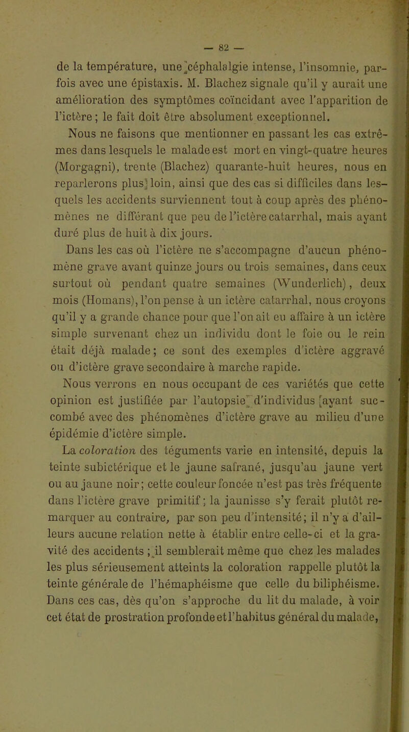 de la température, une ^céphalalgie intense, l’insomnie, par- fois avec une épistaxis. M. Blachez signale qu’il y aurait une amélioration des symptômes coïncidant avec l’apparition de l’ictère ; le fait doit êLre absolument exceptionnel. Nous ne faisons que mentionner en passant les cas extrê- mes dans lesquels le malade est mort en vingt-quatre heures (Morgagni), trente (Blachez) quarante-huit heures, nous en reparlerons plus] loin, ainsi que des cas si difficiles dans les- quels les accidents surviennent tout à coup après des phéno- mènes ne différant que peu de l’ictère catarrhal, mais ayant duré plus de huit à dix jours. Dans les cas où l’ictère ne s’accompagne d’aucun phéno- mène grave avant quinze jours ou trois semaines, dans ceux surtout où pendant quatre semaines (Wunderlich), deux mois (Homans), l’on pense à un ictère catarrhal, nous croyons qu’il y a grande chance pour que l’on ait eu affaire à un ictère simple survenant chez un individu dont le foie ou le rein était déjà malade; ce sont des exemples d’ictère aggravé ou d’ictère grave secondaire à marche rapide. Nous verrons en nous occupant de ces variétés que cette opinion est justifiée par l’autopsie d’individus [ayant suc- combé avec des phénomènes d’ictère grave au milieu d’une épidémie d’ictère simple. La coloration des téguments varie en intensité, depuis la teinte subictérique et le jaune safrané, jusqu’au jaune vert ou au jaune noir; cette couleur foncée n’est pas très fréquente dans l’ictère grave primitif; la jaunisse s’y ferait plutôt re- marquer au contraire, par son peu d'intensité; il n’y a d’ail- leurs aucune relation nette à établir entre celle-ci et la gra- vité des accidents ; il semblerait môme que chez les malades les plus sérieusement atteints la coloration rappelle plutôt la teinte générale de l’hémaphéisme que celle du biliphéisme. Dans ces cas, dès qu’on s’approche du lit du malade, à voir cet état de prostration profonde et l’habitus général du malade,